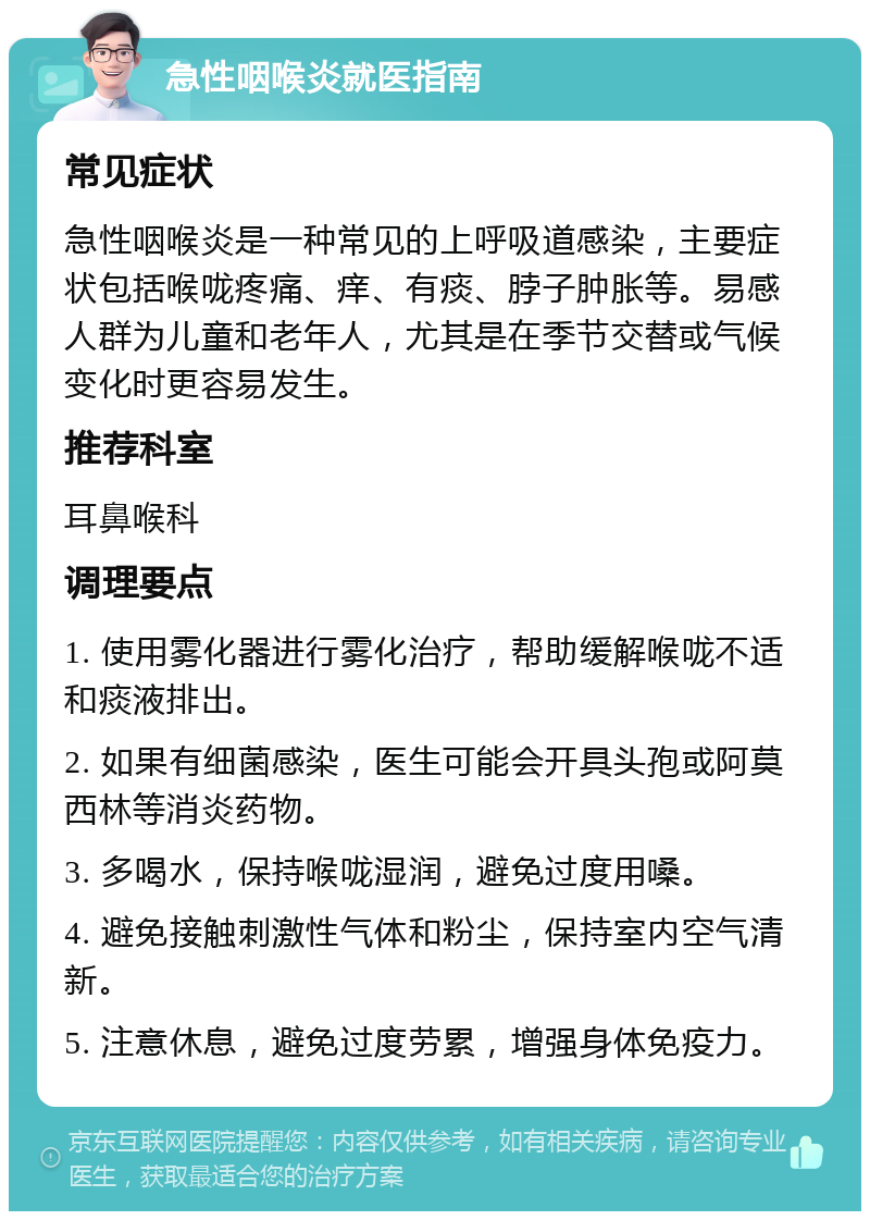 急性咽喉炎就医指南 常见症状 急性咽喉炎是一种常见的上呼吸道感染，主要症状包括喉咙疼痛、痒、有痰、脖子肿胀等。易感人群为儿童和老年人，尤其是在季节交替或气候变化时更容易发生。 推荐科室 耳鼻喉科 调理要点 1. 使用雾化器进行雾化治疗，帮助缓解喉咙不适和痰液排出。 2. 如果有细菌感染，医生可能会开具头孢或阿莫西林等消炎药物。 3. 多喝水，保持喉咙湿润，避免过度用嗓。 4. 避免接触刺激性气体和粉尘，保持室内空气清新。 5. 注意休息，避免过度劳累，增强身体免疫力。