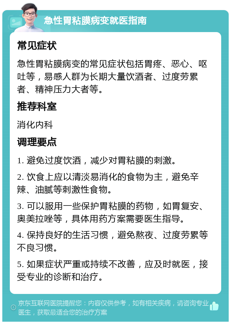 急性胃粘膜病变就医指南 常见症状 急性胃粘膜病变的常见症状包括胃疼、恶心、呕吐等，易感人群为长期大量饮酒者、过度劳累者、精神压力大者等。 推荐科室 消化内科 调理要点 1. 避免过度饮酒，减少对胃粘膜的刺激。 2. 饮食上应以清淡易消化的食物为主，避免辛辣、油腻等刺激性食物。 3. 可以服用一些保护胃粘膜的药物，如胃复安、奥美拉唑等，具体用药方案需要医生指导。 4. 保持良好的生活习惯，避免熬夜、过度劳累等不良习惯。 5. 如果症状严重或持续不改善，应及时就医，接受专业的诊断和治疗。