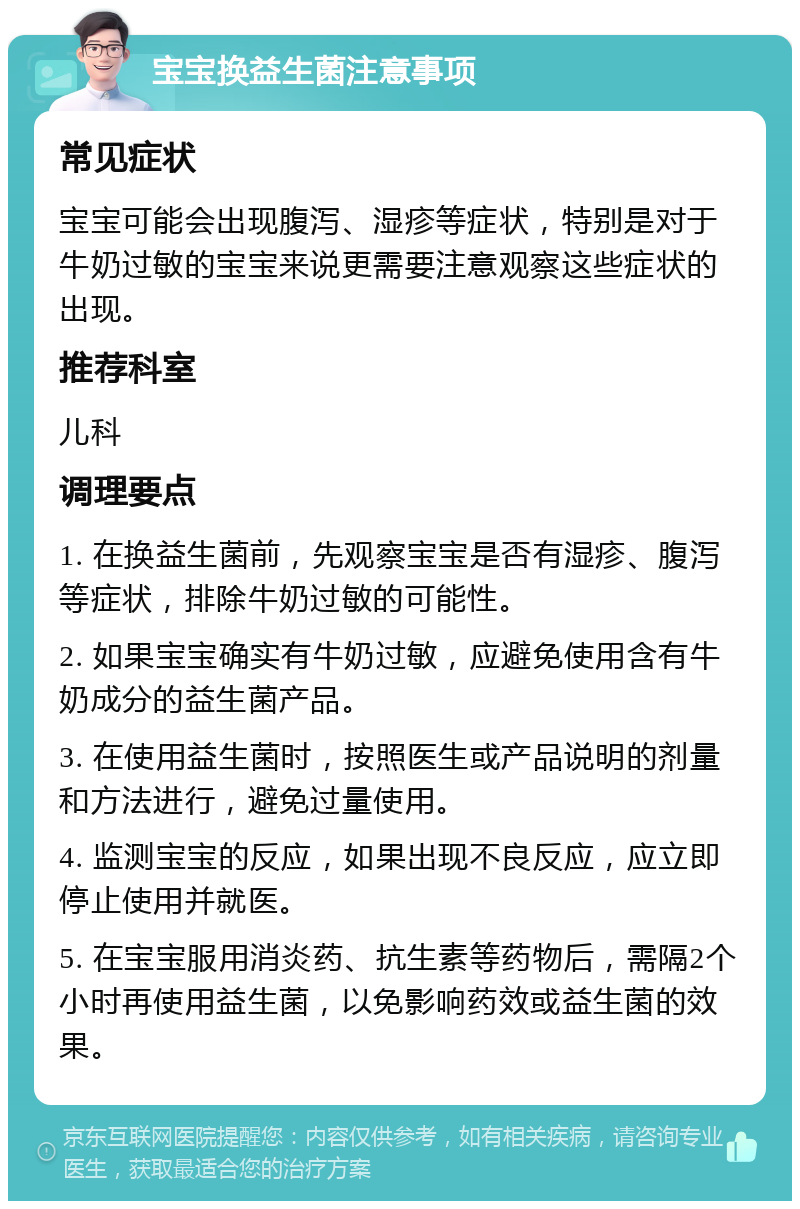 宝宝换益生菌注意事项 常见症状 宝宝可能会出现腹泻、湿疹等症状，特别是对于牛奶过敏的宝宝来说更需要注意观察这些症状的出现。 推荐科室 儿科 调理要点 1. 在换益生菌前，先观察宝宝是否有湿疹、腹泻等症状，排除牛奶过敏的可能性。 2. 如果宝宝确实有牛奶过敏，应避免使用含有牛奶成分的益生菌产品。 3. 在使用益生菌时，按照医生或产品说明的剂量和方法进行，避免过量使用。 4. 监测宝宝的反应，如果出现不良反应，应立即停止使用并就医。 5. 在宝宝服用消炎药、抗生素等药物后，需隔2个小时再使用益生菌，以免影响药效或益生菌的效果。