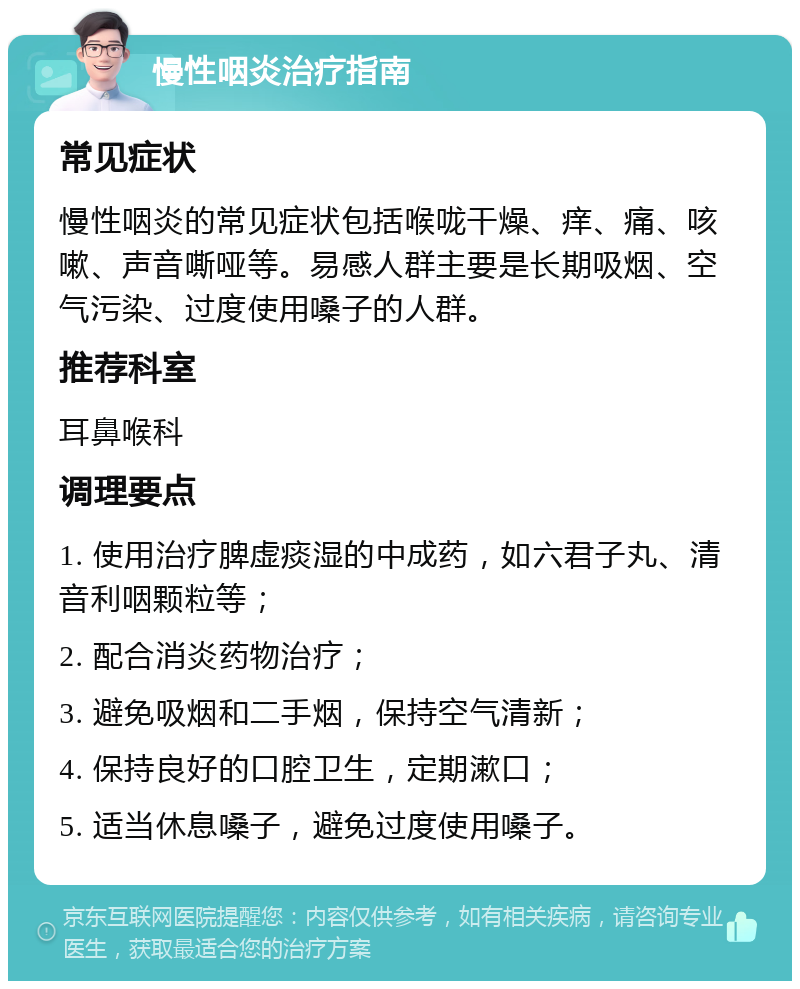 慢性咽炎治疗指南 常见症状 慢性咽炎的常见症状包括喉咙干燥、痒、痛、咳嗽、声音嘶哑等。易感人群主要是长期吸烟、空气污染、过度使用嗓子的人群。 推荐科室 耳鼻喉科 调理要点 1. 使用治疗脾虚痰湿的中成药，如六君子丸、清音利咽颗粒等； 2. 配合消炎药物治疗； 3. 避免吸烟和二手烟，保持空气清新； 4. 保持良好的口腔卫生，定期漱口； 5. 适当休息嗓子，避免过度使用嗓子。