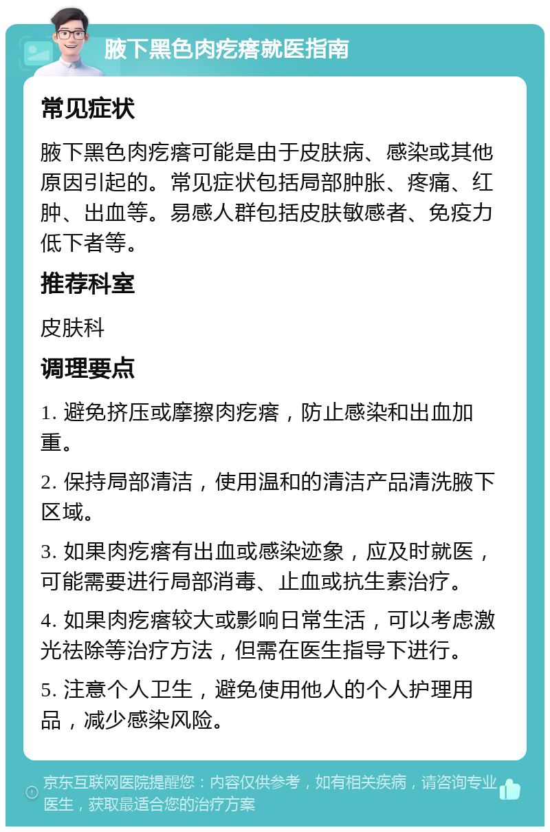 腋下黑色肉疙瘩就医指南 常见症状 腋下黑色肉疙瘩可能是由于皮肤病、感染或其他原因引起的。常见症状包括局部肿胀、疼痛、红肿、出血等。易感人群包括皮肤敏感者、免疫力低下者等。 推荐科室 皮肤科 调理要点 1. 避免挤压或摩擦肉疙瘩，防止感染和出血加重。 2. 保持局部清洁，使用温和的清洁产品清洗腋下区域。 3. 如果肉疙瘩有出血或感染迹象，应及时就医，可能需要进行局部消毒、止血或抗生素治疗。 4. 如果肉疙瘩较大或影响日常生活，可以考虑激光祛除等治疗方法，但需在医生指导下进行。 5. 注意个人卫生，避免使用他人的个人护理用品，减少感染风险。