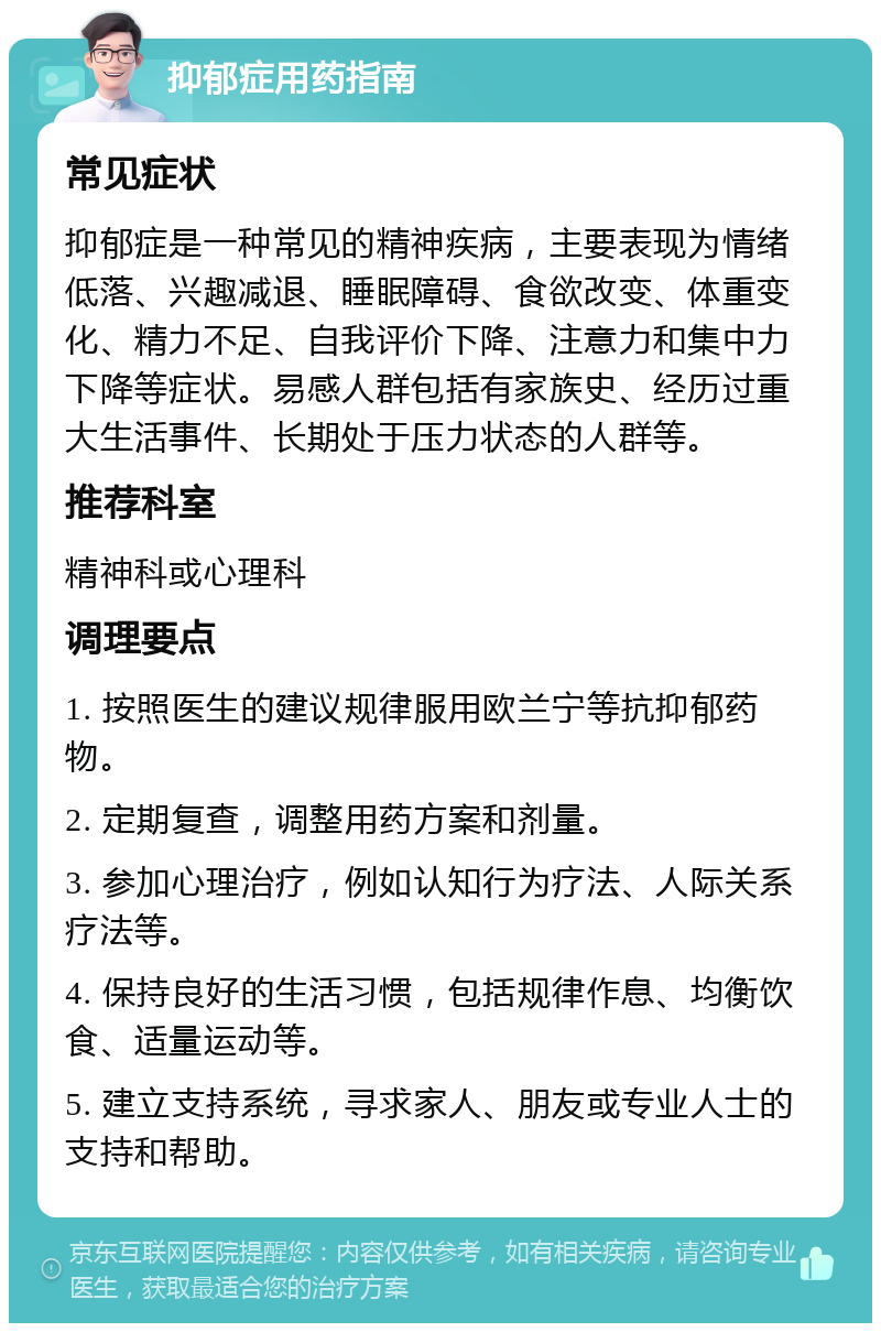 抑郁症用药指南 常见症状 抑郁症是一种常见的精神疾病，主要表现为情绪低落、兴趣减退、睡眠障碍、食欲改变、体重变化、精力不足、自我评价下降、注意力和集中力下降等症状。易感人群包括有家族史、经历过重大生活事件、长期处于压力状态的人群等。 推荐科室 精神科或心理科 调理要点 1. 按照医生的建议规律服用欧兰宁等抗抑郁药物。 2. 定期复查，调整用药方案和剂量。 3. 参加心理治疗，例如认知行为疗法、人际关系疗法等。 4. 保持良好的生活习惯，包括规律作息、均衡饮食、适量运动等。 5. 建立支持系统，寻求家人、朋友或专业人士的支持和帮助。