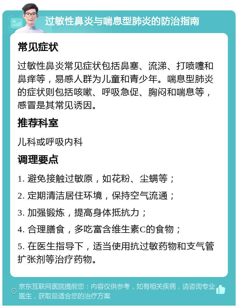 过敏性鼻炎与喘息型肺炎的防治指南 常见症状 过敏性鼻炎常见症状包括鼻塞、流涕、打喷嚏和鼻痒等，易感人群为儿童和青少年。喘息型肺炎的症状则包括咳嗽、呼吸急促、胸闷和喘息等，感冒是其常见诱因。 推荐科室 儿科或呼吸内科 调理要点 1. 避免接触过敏原，如花粉、尘螨等； 2. 定期清洁居住环境，保持空气流通； 3. 加强锻炼，提高身体抵抗力； 4. 合理膳食，多吃富含维生素C的食物； 5. 在医生指导下，适当使用抗过敏药物和支气管扩张剂等治疗药物。