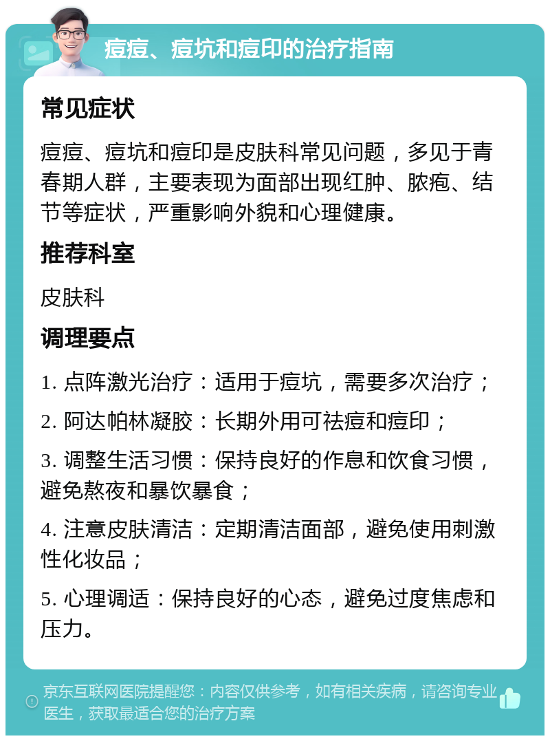 痘痘、痘坑和痘印的治疗指南 常见症状 痘痘、痘坑和痘印是皮肤科常见问题，多见于青春期人群，主要表现为面部出现红肿、脓疱、结节等症状，严重影响外貌和心理健康。 推荐科室 皮肤科 调理要点 1. 点阵激光治疗：适用于痘坑，需要多次治疗； 2. 阿达帕林凝胶：长期外用可祛痘和痘印； 3. 调整生活习惯：保持良好的作息和饮食习惯，避免熬夜和暴饮暴食； 4. 注意皮肤清洁：定期清洁面部，避免使用刺激性化妆品； 5. 心理调适：保持良好的心态，避免过度焦虑和压力。