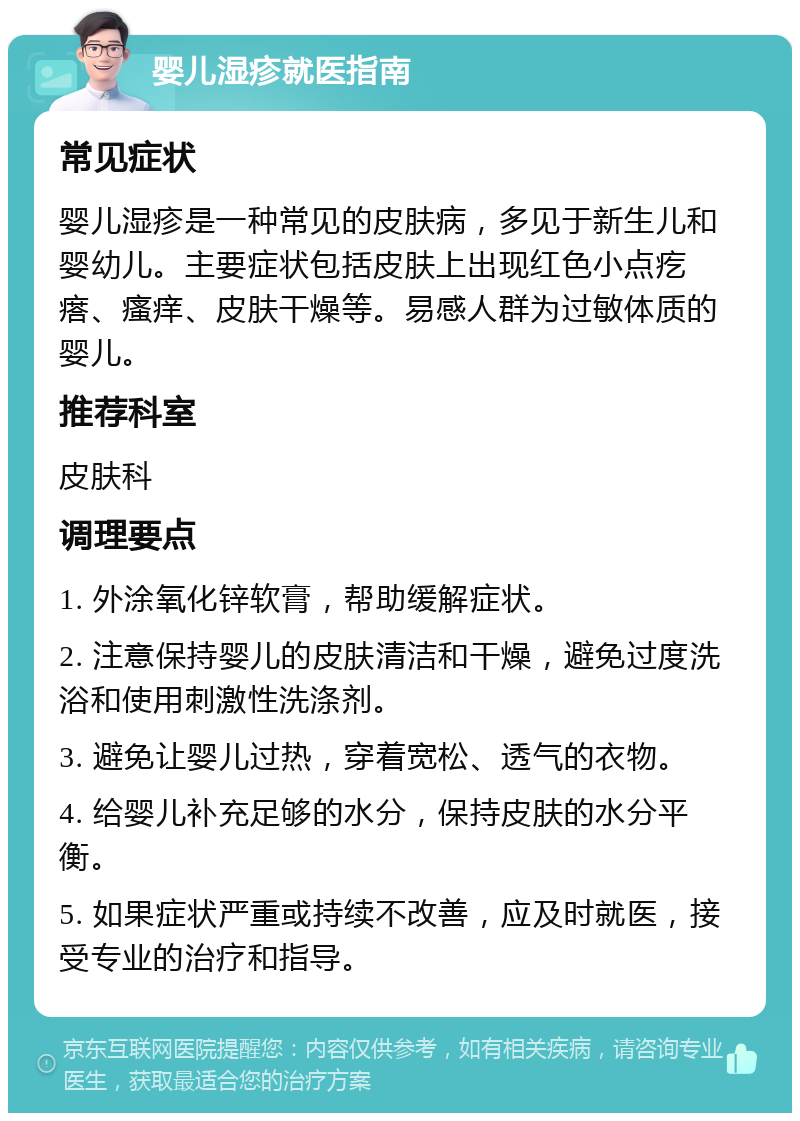 婴儿湿疹就医指南 常见症状 婴儿湿疹是一种常见的皮肤病，多见于新生儿和婴幼儿。主要症状包括皮肤上出现红色小点疙瘩、瘙痒、皮肤干燥等。易感人群为过敏体质的婴儿。 推荐科室 皮肤科 调理要点 1. 外涂氧化锌软膏，帮助缓解症状。 2. 注意保持婴儿的皮肤清洁和干燥，避免过度洗浴和使用刺激性洗涤剂。 3. 避免让婴儿过热，穿着宽松、透气的衣物。 4. 给婴儿补充足够的水分，保持皮肤的水分平衡。 5. 如果症状严重或持续不改善，应及时就医，接受专业的治疗和指导。