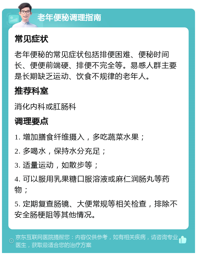 老年便秘调理指南 常见症状 老年便秘的常见症状包括排便困难、便秘时间长、便便前端硬、排便不完全等。易感人群主要是长期缺乏运动、饮食不规律的老年人。 推荐科室 消化内科或肛肠科 调理要点 1. 增加膳食纤维摄入，多吃蔬菜水果； 2. 多喝水，保持水分充足； 3. 适量运动，如散步等； 4. 可以服用乳果糖口服溶液或麻仁润肠丸等药物； 5. 定期复查肠镜、大便常规等相关检查，排除不安全肠梗阻等其他情况。