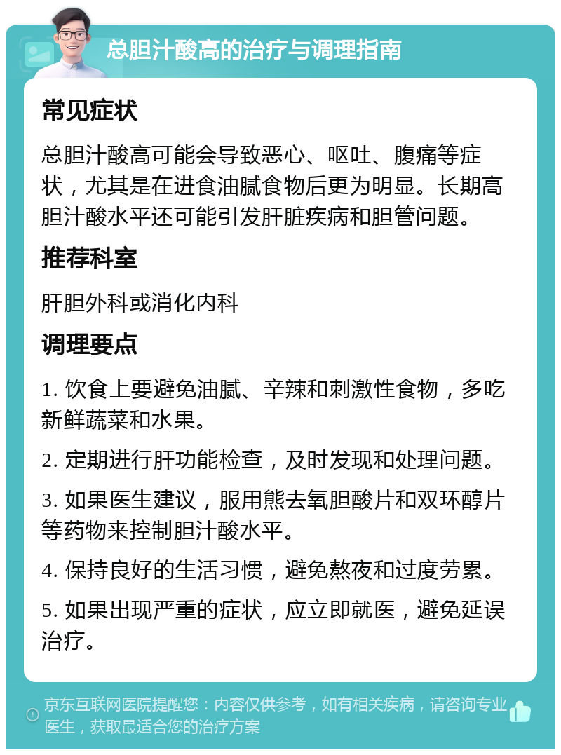 总胆汁酸高的治疗与调理指南 常见症状 总胆汁酸高可能会导致恶心、呕吐、腹痛等症状，尤其是在进食油腻食物后更为明显。长期高胆汁酸水平还可能引发肝脏疾病和胆管问题。 推荐科室 肝胆外科或消化内科 调理要点 1. 饮食上要避免油腻、辛辣和刺激性食物，多吃新鲜蔬菜和水果。 2. 定期进行肝功能检查，及时发现和处理问题。 3. 如果医生建议，服用熊去氧胆酸片和双环醇片等药物来控制胆汁酸水平。 4. 保持良好的生活习惯，避免熬夜和过度劳累。 5. 如果出现严重的症状，应立即就医，避免延误治疗。