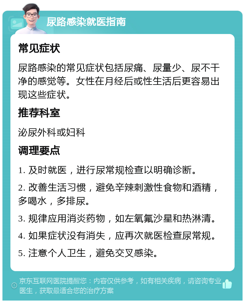 尿路感染就医指南 常见症状 尿路感染的常见症状包括尿痛、尿量少、尿不干净的感觉等。女性在月经后或性生活后更容易出现这些症状。 推荐科室 泌尿外科或妇科 调理要点 1. 及时就医，进行尿常规检查以明确诊断。 2. 改善生活习惯，避免辛辣刺激性食物和酒精，多喝水，多排尿。 3. 规律应用消炎药物，如左氧氟沙星和热淋清。 4. 如果症状没有消失，应再次就医检查尿常规。 5. 注意个人卫生，避免交叉感染。