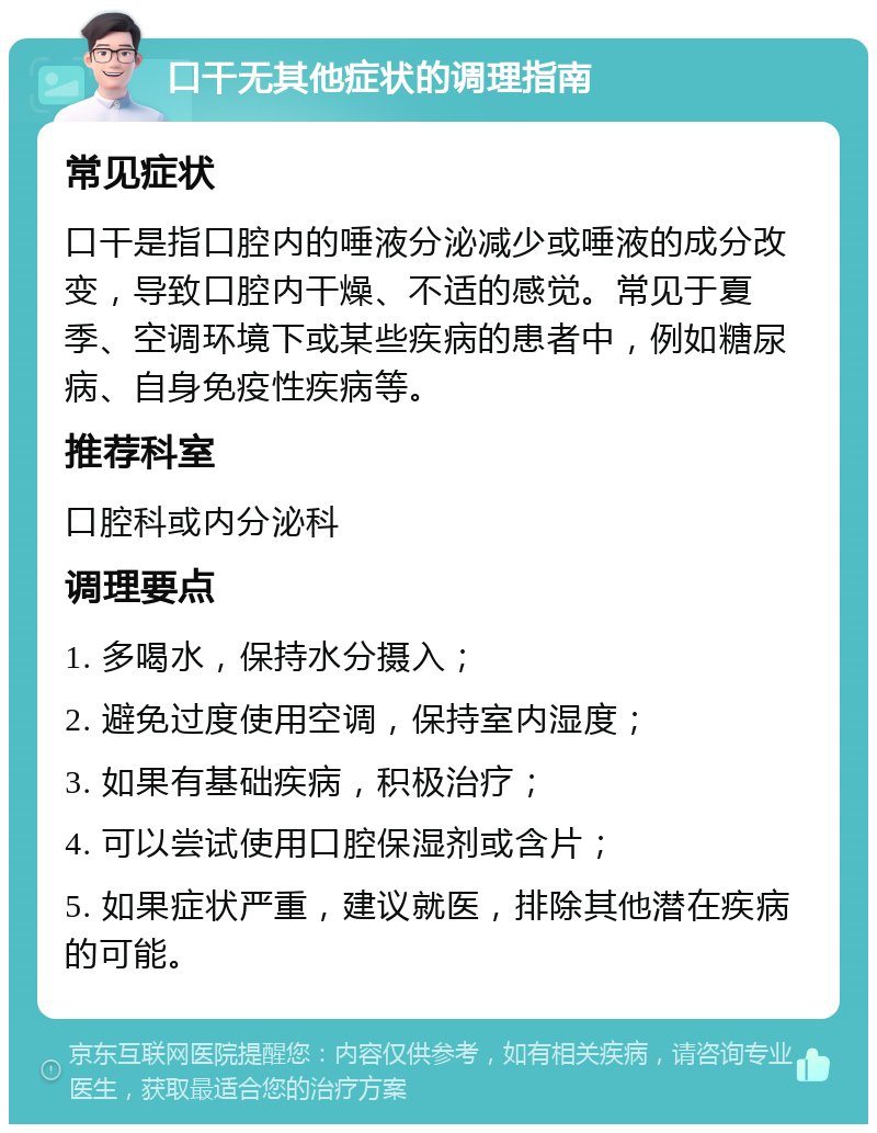 口干无其他症状的调理指南 常见症状 口干是指口腔内的唾液分泌减少或唾液的成分改变，导致口腔内干燥、不适的感觉。常见于夏季、空调环境下或某些疾病的患者中，例如糖尿病、自身免疫性疾病等。 推荐科室 口腔科或内分泌科 调理要点 1. 多喝水，保持水分摄入； 2. 避免过度使用空调，保持室内湿度； 3. 如果有基础疾病，积极治疗； 4. 可以尝试使用口腔保湿剂或含片； 5. 如果症状严重，建议就医，排除其他潜在疾病的可能。