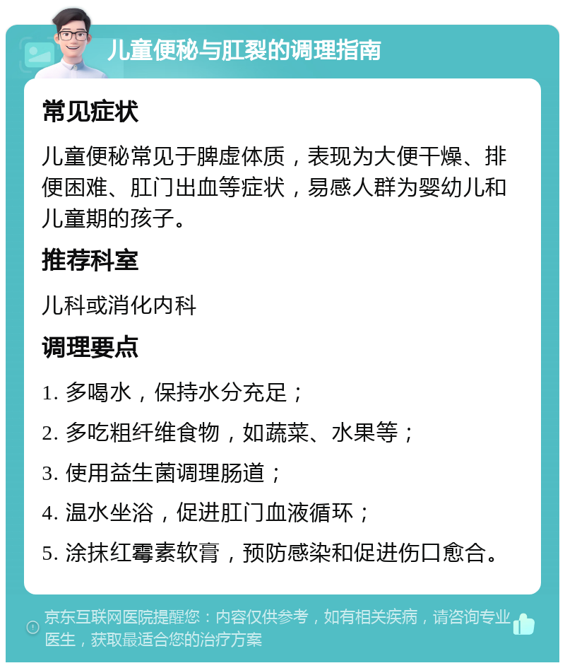 儿童便秘与肛裂的调理指南 常见症状 儿童便秘常见于脾虚体质，表现为大便干燥、排便困难、肛门出血等症状，易感人群为婴幼儿和儿童期的孩子。 推荐科室 儿科或消化内科 调理要点 1. 多喝水，保持水分充足； 2. 多吃粗纤维食物，如蔬菜、水果等； 3. 使用益生菌调理肠道； 4. 温水坐浴，促进肛门血液循环； 5. 涂抹红霉素软膏，预防感染和促进伤口愈合。