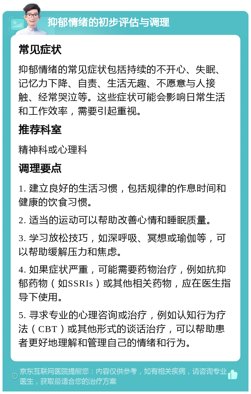 抑郁情绪的初步评估与调理 常见症状 抑郁情绪的常见症状包括持续的不开心、失眠、记忆力下降、自责、生活无趣、不愿意与人接触、经常哭泣等。这些症状可能会影响日常生活和工作效率，需要引起重视。 推荐科室 精神科或心理科 调理要点 1. 建立良好的生活习惯，包括规律的作息时间和健康的饮食习惯。 2. 适当的运动可以帮助改善心情和睡眠质量。 3. 学习放松技巧，如深呼吸、冥想或瑜伽等，可以帮助缓解压力和焦虑。 4. 如果症状严重，可能需要药物治疗，例如抗抑郁药物（如SSRIs）或其他相关药物，应在医生指导下使用。 5. 寻求专业的心理咨询或治疗，例如认知行为疗法（CBT）或其他形式的谈话治疗，可以帮助患者更好地理解和管理自己的情绪和行为。