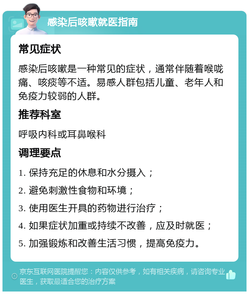 感染后咳嗽就医指南 常见症状 感染后咳嗽是一种常见的症状，通常伴随着喉咙痛、咳痰等不适。易感人群包括儿童、老年人和免疫力较弱的人群。 推荐科室 呼吸内科或耳鼻喉科 调理要点 1. 保持充足的休息和水分摄入； 2. 避免刺激性食物和环境； 3. 使用医生开具的药物进行治疗； 4. 如果症状加重或持续不改善，应及时就医； 5. 加强锻炼和改善生活习惯，提高免疫力。