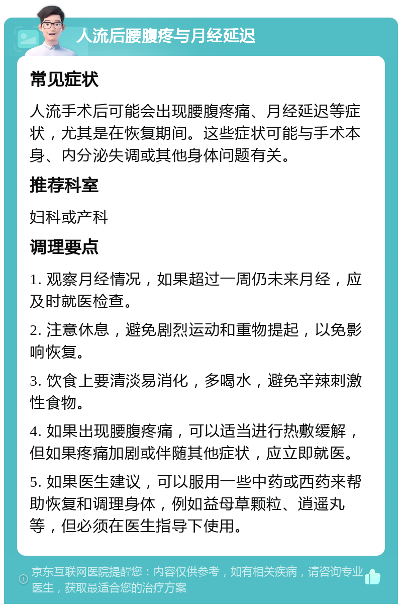 人流后腰腹疼与月经延迟 常见症状 人流手术后可能会出现腰腹疼痛、月经延迟等症状，尤其是在恢复期间。这些症状可能与手术本身、内分泌失调或其他身体问题有关。 推荐科室 妇科或产科 调理要点 1. 观察月经情况，如果超过一周仍未来月经，应及时就医检查。 2. 注意休息，避免剧烈运动和重物提起，以免影响恢复。 3. 饮食上要清淡易消化，多喝水，避免辛辣刺激性食物。 4. 如果出现腰腹疼痛，可以适当进行热敷缓解，但如果疼痛加剧或伴随其他症状，应立即就医。 5. 如果医生建议，可以服用一些中药或西药来帮助恢复和调理身体，例如益母草颗粒、逍遥丸等，但必须在医生指导下使用。