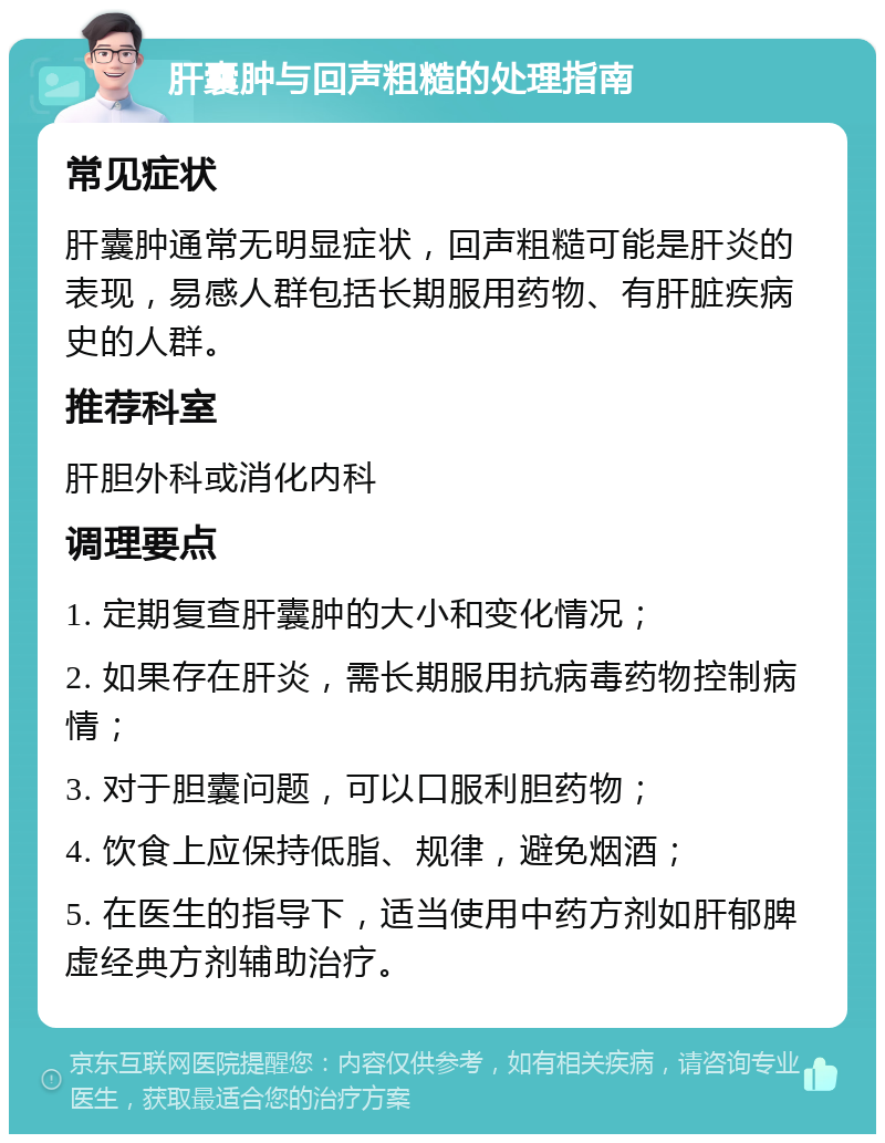 肝囊肿与回声粗糙的处理指南 常见症状 肝囊肿通常无明显症状，回声粗糙可能是肝炎的表现，易感人群包括长期服用药物、有肝脏疾病史的人群。 推荐科室 肝胆外科或消化内科 调理要点 1. 定期复查肝囊肿的大小和变化情况； 2. 如果存在肝炎，需长期服用抗病毒药物控制病情； 3. 对于胆囊问题，可以口服利胆药物； 4. 饮食上应保持低脂、规律，避免烟酒； 5. 在医生的指导下，适当使用中药方剂如肝郁脾虚经典方剂辅助治疗。