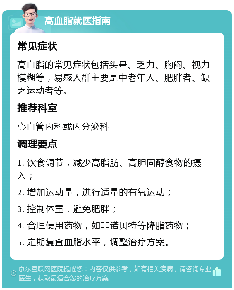 高血脂就医指南 常见症状 高血脂的常见症状包括头晕、乏力、胸闷、视力模糊等，易感人群主要是中老年人、肥胖者、缺乏运动者等。 推荐科室 心血管内科或内分泌科 调理要点 1. 饮食调节，减少高脂肪、高胆固醇食物的摄入； 2. 增加运动量，进行适量的有氧运动； 3. 控制体重，避免肥胖； 4. 合理使用药物，如非诺贝特等降脂药物； 5. 定期复查血脂水平，调整治疗方案。