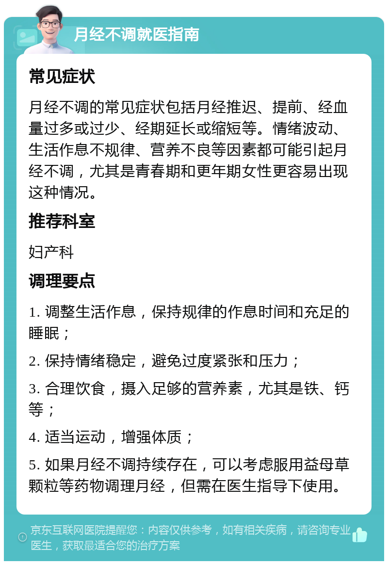 月经不调就医指南 常见症状 月经不调的常见症状包括月经推迟、提前、经血量过多或过少、经期延长或缩短等。情绪波动、生活作息不规律、营养不良等因素都可能引起月经不调，尤其是青春期和更年期女性更容易出现这种情况。 推荐科室 妇产科 调理要点 1. 调整生活作息，保持规律的作息时间和充足的睡眠； 2. 保持情绪稳定，避免过度紧张和压力； 3. 合理饮食，摄入足够的营养素，尤其是铁、钙等； 4. 适当运动，增强体质； 5. 如果月经不调持续存在，可以考虑服用益母草颗粒等药物调理月经，但需在医生指导下使用。