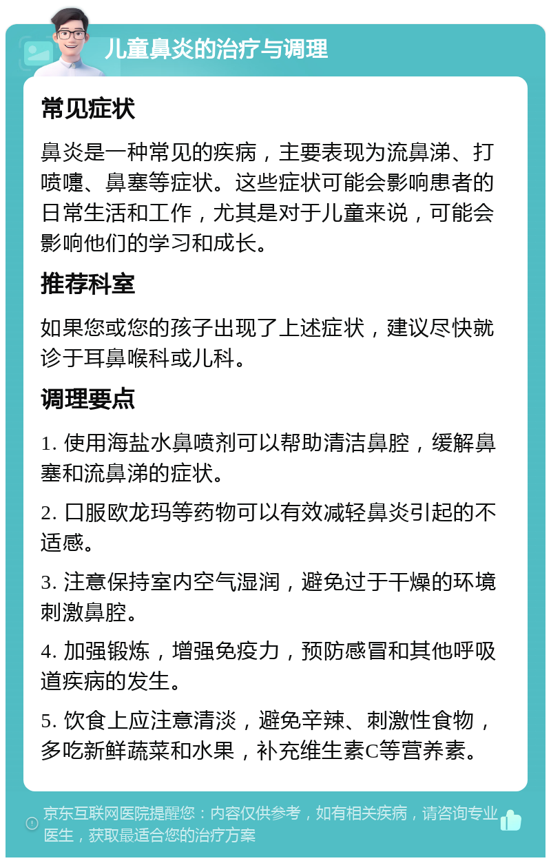 儿童鼻炎的治疗与调理 常见症状 鼻炎是一种常见的疾病，主要表现为流鼻涕、打喷嚏、鼻塞等症状。这些症状可能会影响患者的日常生活和工作，尤其是对于儿童来说，可能会影响他们的学习和成长。 推荐科室 如果您或您的孩子出现了上述症状，建议尽快就诊于耳鼻喉科或儿科。 调理要点 1. 使用海盐水鼻喷剂可以帮助清洁鼻腔，缓解鼻塞和流鼻涕的症状。 2. 口服欧龙玛等药物可以有效减轻鼻炎引起的不适感。 3. 注意保持室内空气湿润，避免过于干燥的环境刺激鼻腔。 4. 加强锻炼，增强免疫力，预防感冒和其他呼吸道疾病的发生。 5. 饮食上应注意清淡，避免辛辣、刺激性食物，多吃新鲜蔬菜和水果，补充维生素C等营养素。