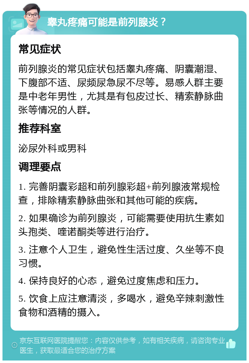 睾丸疼痛可能是前列腺炎？ 常见症状 前列腺炎的常见症状包括睾丸疼痛、阴囊潮湿、下腹部不适、尿频尿急尿不尽等。易感人群主要是中老年男性，尤其是有包皮过长、精索静脉曲张等情况的人群。 推荐科室 泌尿外科或男科 调理要点 1. 完善阴囊彩超和前列腺彩超+前列腺液常规检查，排除精索静脉曲张和其他可能的疾病。 2. 如果确诊为前列腺炎，可能需要使用抗生素如头孢类、喹诺酮类等进行治疗。 3. 注意个人卫生，避免性生活过度、久坐等不良习惯。 4. 保持良好的心态，避免过度焦虑和压力。 5. 饮食上应注意清淡，多喝水，避免辛辣刺激性食物和酒精的摄入。