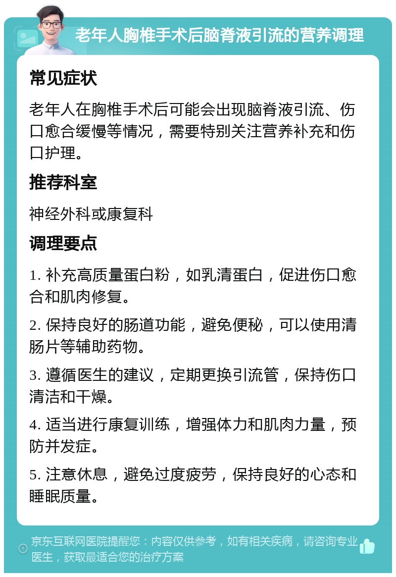 老年人胸椎手术后脑脊液引流的营养调理 常见症状 老年人在胸椎手术后可能会出现脑脊液引流、伤口愈合缓慢等情况，需要特别关注营养补充和伤口护理。 推荐科室 神经外科或康复科 调理要点 1. 补充高质量蛋白粉，如乳清蛋白，促进伤口愈合和肌肉修复。 2. 保持良好的肠道功能，避免便秘，可以使用清肠片等辅助药物。 3. 遵循医生的建议，定期更换引流管，保持伤口清洁和干燥。 4. 适当进行康复训练，增强体力和肌肉力量，预防并发症。 5. 注意休息，避免过度疲劳，保持良好的心态和睡眠质量。