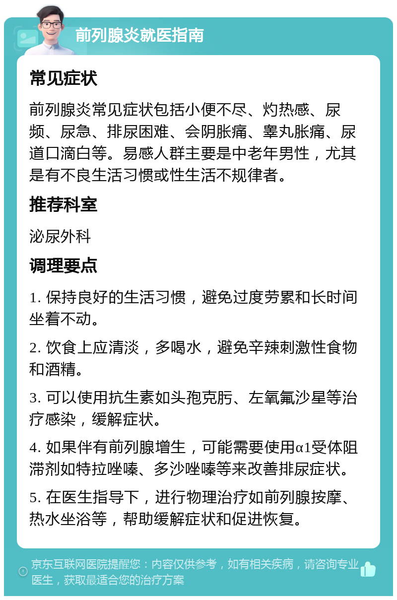 前列腺炎就医指南 常见症状 前列腺炎常见症状包括小便不尽、灼热感、尿频、尿急、排尿困难、会阴胀痛、睾丸胀痛、尿道口滴白等。易感人群主要是中老年男性，尤其是有不良生活习惯或性生活不规律者。 推荐科室 泌尿外科 调理要点 1. 保持良好的生活习惯，避免过度劳累和长时间坐着不动。 2. 饮食上应清淡，多喝水，避免辛辣刺激性食物和酒精。 3. 可以使用抗生素如头孢克肟、左氧氟沙星等治疗感染，缓解症状。 4. 如果伴有前列腺增生，可能需要使用α1受体阻滞剂如特拉唑嗪、多沙唑嗪等来改善排尿症状。 5. 在医生指导下，进行物理治疗如前列腺按摩、热水坐浴等，帮助缓解症状和促进恢复。