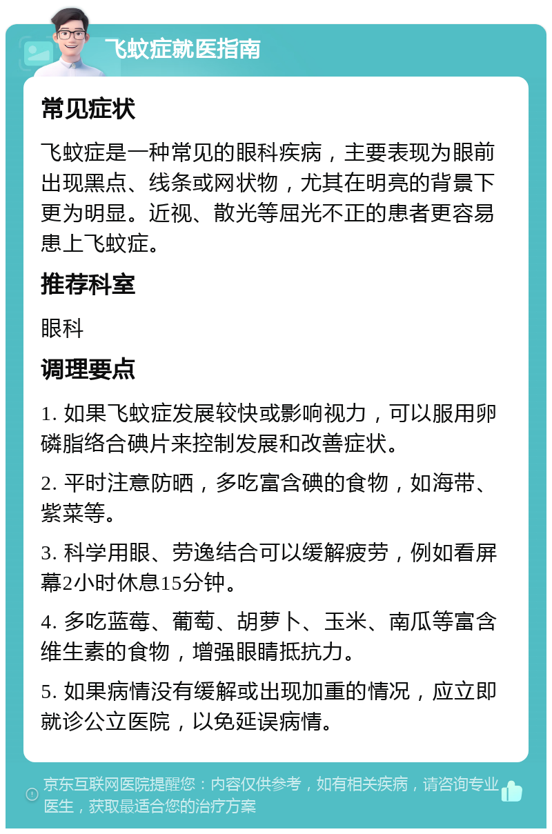 飞蚊症就医指南 常见症状 飞蚊症是一种常见的眼科疾病，主要表现为眼前出现黑点、线条或网状物，尤其在明亮的背景下更为明显。近视、散光等屈光不正的患者更容易患上飞蚊症。 推荐科室 眼科 调理要点 1. 如果飞蚊症发展较快或影响视力，可以服用卵磷脂络合碘片来控制发展和改善症状。 2. 平时注意防晒，多吃富含碘的食物，如海带、紫菜等。 3. 科学用眼、劳逸结合可以缓解疲劳，例如看屏幕2小时休息15分钟。 4. 多吃蓝莓、葡萄、胡萝卜、玉米、南瓜等富含维生素的食物，增强眼睛抵抗力。 5. 如果病情没有缓解或出现加重的情况，应立即就诊公立医院，以免延误病情。