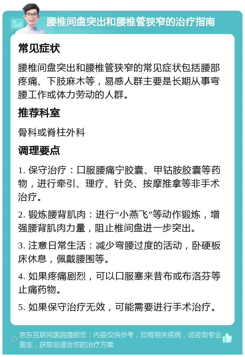 腰椎间盘突出和腰椎管狭窄的治疗指南 常见症状 腰椎间盘突出和腰椎管狭窄的常见症状包括腰部疼痛、下肢麻木等，易感人群主要是长期从事弯腰工作或体力劳动的人群。 推荐科室 骨科或脊柱外科 调理要点 1. 保守治疗：口服腰痛宁胶囊、甲钴胺胶囊等药物，进行牵引、理疗、针灸、按摩推拿等非手术治疗。 2. 锻炼腰背肌肉：进行“小燕飞”等动作锻炼，增强腰背肌肉力量，阻止椎间盘进一步突出。 3. 注意日常生活：减少弯腰过度的活动，卧硬板床休息，佩戴腰围等。 4. 如果疼痛剧烈，可以口服塞来昔布或布洛芬等止痛药物。 5. 如果保守治疗无效，可能需要进行手术治疗。