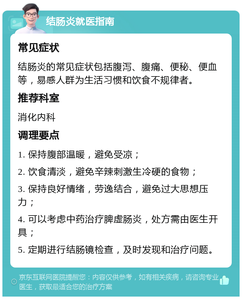 结肠炎就医指南 常见症状 结肠炎的常见症状包括腹泻、腹痛、便秘、便血等，易感人群为生活习惯和饮食不规律者。 推荐科室 消化内科 调理要点 1. 保持腹部温暖，避免受凉； 2. 饮食清淡，避免辛辣刺激生冷硬的食物； 3. 保持良好情绪，劳逸结合，避免过大思想压力； 4. 可以考虑中药治疗脾虚肠炎，处方需由医生开具； 5. 定期进行结肠镜检查，及时发现和治疗问题。