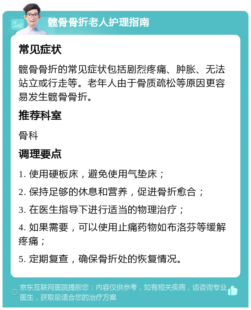 髋骨骨折老人护理指南 常见症状 髋骨骨折的常见症状包括剧烈疼痛、肿胀、无法站立或行走等。老年人由于骨质疏松等原因更容易发生髋骨骨折。 推荐科室 骨科 调理要点 1. 使用硬板床，避免使用气垫床； 2. 保持足够的休息和营养，促进骨折愈合； 3. 在医生指导下进行适当的物理治疗； 4. 如果需要，可以使用止痛药物如布洛芬等缓解疼痛； 5. 定期复查，确保骨折处的恢复情况。