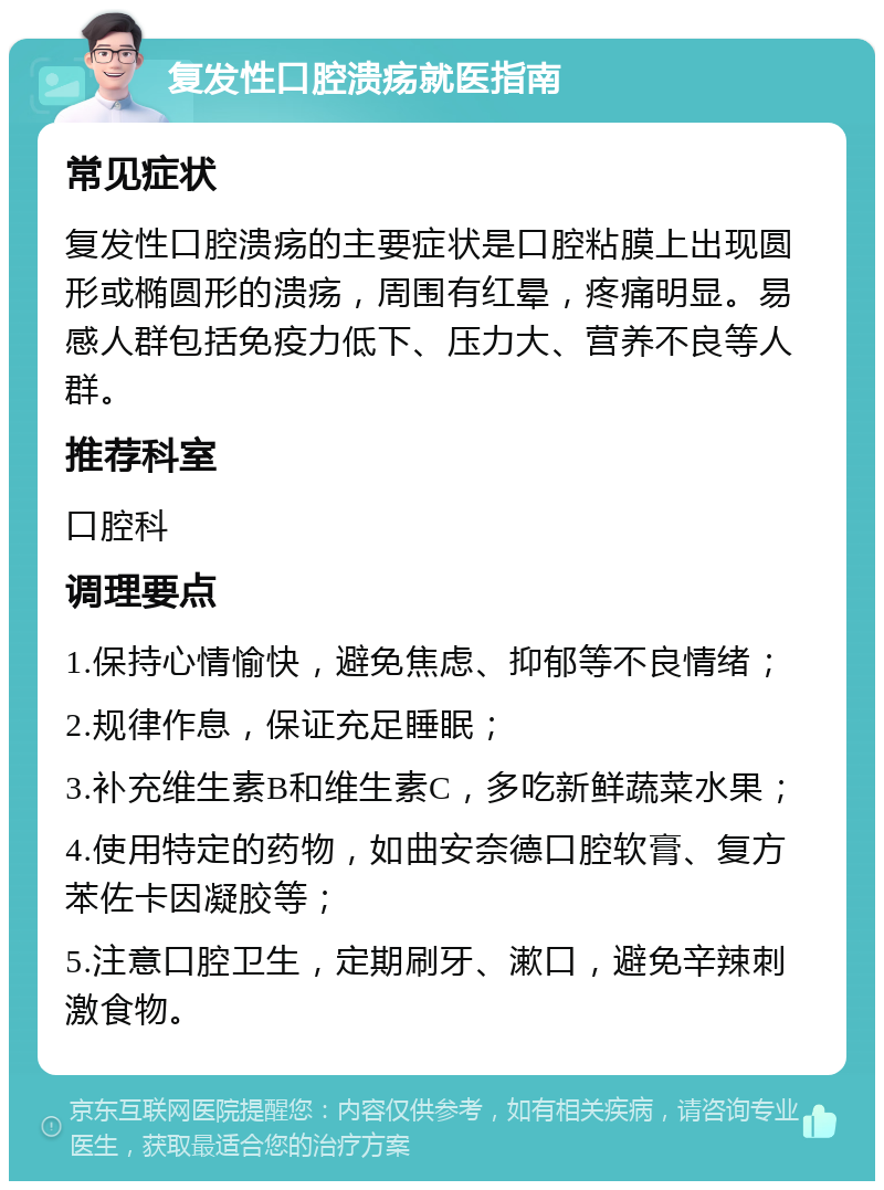 复发性口腔溃疡就医指南 常见症状 复发性口腔溃疡的主要症状是口腔粘膜上出现圆形或椭圆形的溃疡，周围有红晕，疼痛明显。易感人群包括免疫力低下、压力大、营养不良等人群。 推荐科室 口腔科 调理要点 1.保持心情愉快，避免焦虑、抑郁等不良情绪； 2.规律作息，保证充足睡眠； 3.补充维生素B和维生素C，多吃新鲜蔬菜水果； 4.使用特定的药物，如曲安奈德口腔软膏、复方苯佐卡因凝胶等； 5.注意口腔卫生，定期刷牙、漱口，避免辛辣刺激食物。