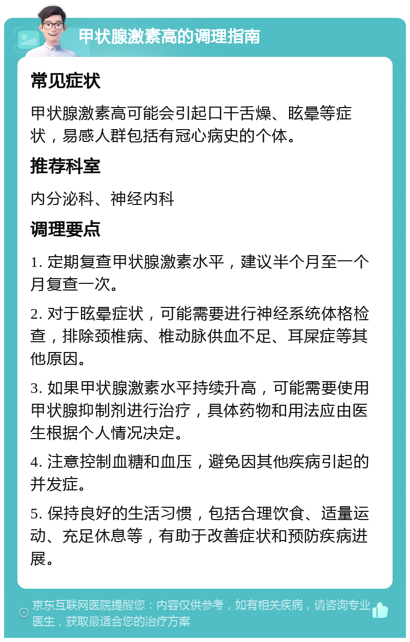 甲状腺激素高的调理指南 常见症状 甲状腺激素高可能会引起口干舌燥、眩晕等症状，易感人群包括有冠心病史的个体。 推荐科室 内分泌科、神经内科 调理要点 1. 定期复查甲状腺激素水平，建议半个月至一个月复查一次。 2. 对于眩晕症状，可能需要进行神经系统体格检查，排除颈椎病、椎动脉供血不足、耳屎症等其他原因。 3. 如果甲状腺激素水平持续升高，可能需要使用甲状腺抑制剂进行治疗，具体药物和用法应由医生根据个人情况决定。 4. 注意控制血糖和血压，避免因其他疾病引起的并发症。 5. 保持良好的生活习惯，包括合理饮食、适量运动、充足休息等，有助于改善症状和预防疾病进展。