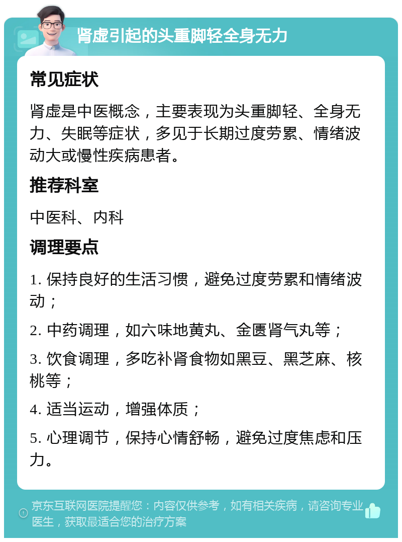 肾虚引起的头重脚轻全身无力 常见症状 肾虚是中医概念，主要表现为头重脚轻、全身无力、失眠等症状，多见于长期过度劳累、情绪波动大或慢性疾病患者。 推荐科室 中医科、内科 调理要点 1. 保持良好的生活习惯，避免过度劳累和情绪波动； 2. 中药调理，如六味地黄丸、金匮肾气丸等； 3. 饮食调理，多吃补肾食物如黑豆、黑芝麻、核桃等； 4. 适当运动，增强体质； 5. 心理调节，保持心情舒畅，避免过度焦虑和压力。