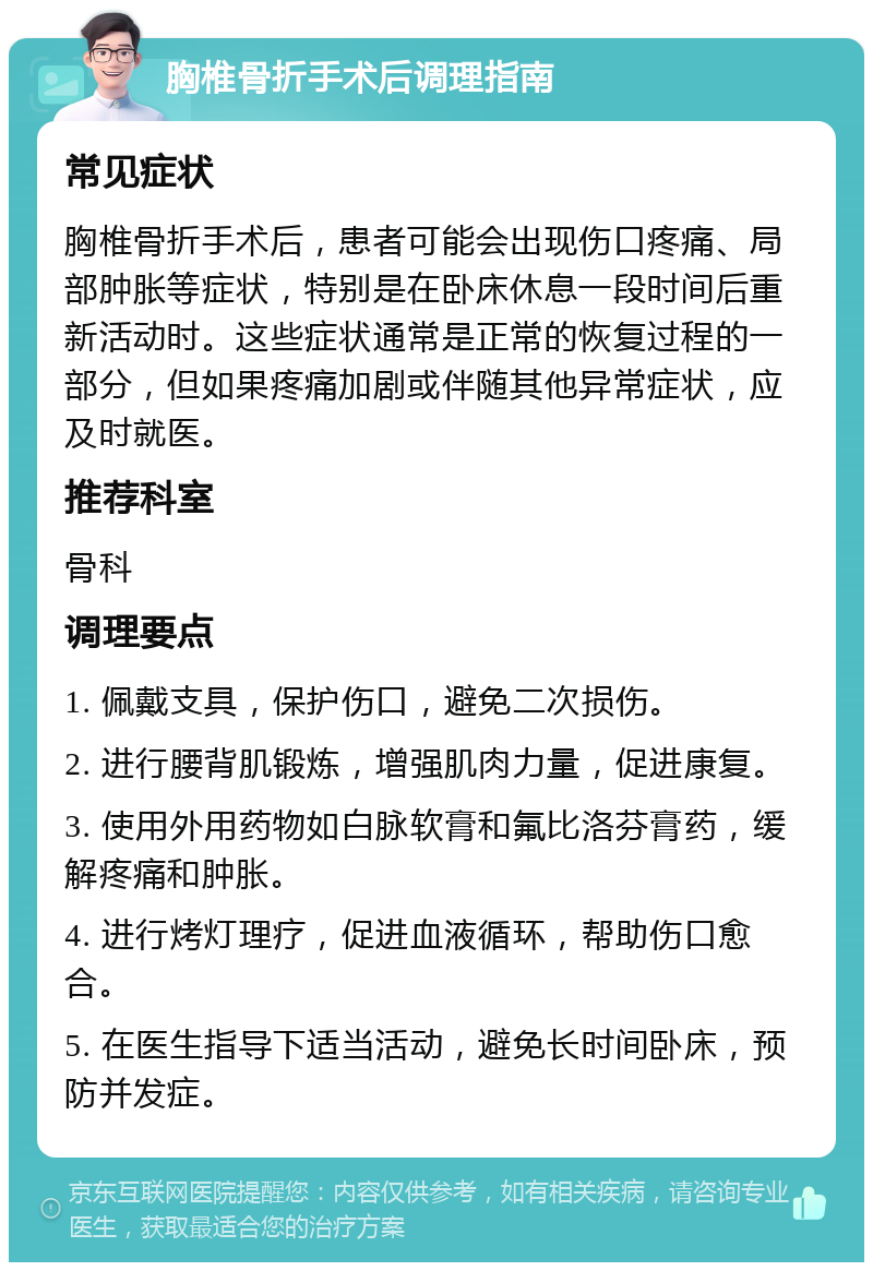 胸椎骨折手术后调理指南 常见症状 胸椎骨折手术后，患者可能会出现伤口疼痛、局部肿胀等症状，特别是在卧床休息一段时间后重新活动时。这些症状通常是正常的恢复过程的一部分，但如果疼痛加剧或伴随其他异常症状，应及时就医。 推荐科室 骨科 调理要点 1. 佩戴支具，保护伤口，避免二次损伤。 2. 进行腰背肌锻炼，增强肌肉力量，促进康复。 3. 使用外用药物如白脉软膏和氟比洛芬膏药，缓解疼痛和肿胀。 4. 进行烤灯理疗，促进血液循环，帮助伤口愈合。 5. 在医生指导下适当活动，避免长时间卧床，预防并发症。