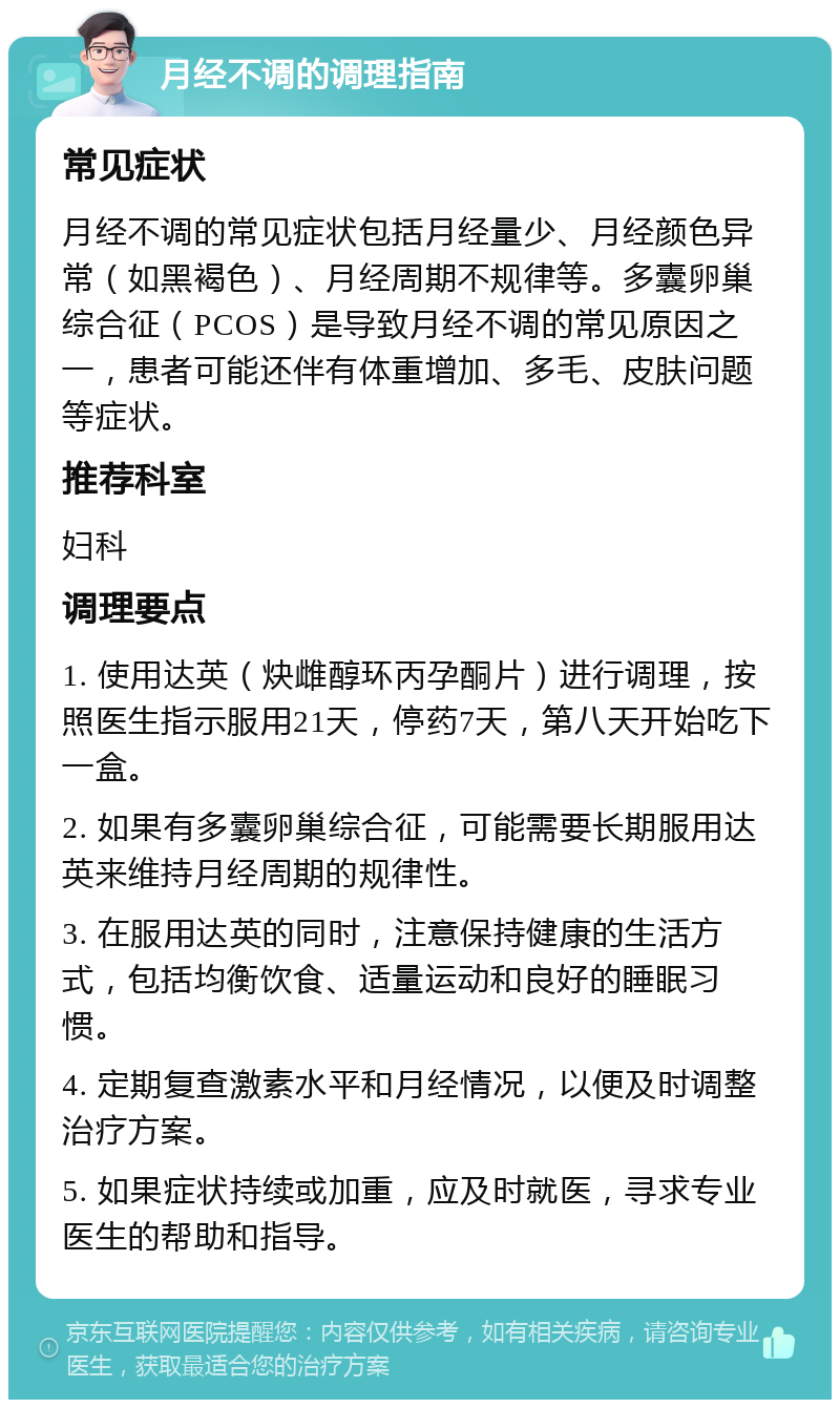 月经不调的调理指南 常见症状 月经不调的常见症状包括月经量少、月经颜色异常（如黑褐色）、月经周期不规律等。多囊卵巢综合征（PCOS）是导致月经不调的常见原因之一，患者可能还伴有体重增加、多毛、皮肤问题等症状。 推荐科室 妇科 调理要点 1. 使用达英（炔雌醇环丙孕酮片）进行调理，按照医生指示服用21天，停药7天，第八天开始吃下一盒。 2. 如果有多囊卵巢综合征，可能需要长期服用达英来维持月经周期的规律性。 3. 在服用达英的同时，注意保持健康的生活方式，包括均衡饮食、适量运动和良好的睡眠习惯。 4. 定期复查激素水平和月经情况，以便及时调整治疗方案。 5. 如果症状持续或加重，应及时就医，寻求专业医生的帮助和指导。