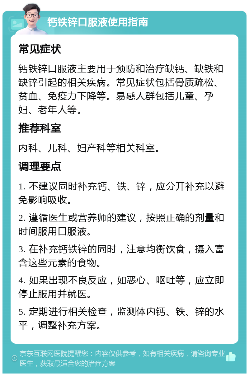 钙铁锌口服液使用指南 常见症状 钙铁锌口服液主要用于预防和治疗缺钙、缺铁和缺锌引起的相关疾病。常见症状包括骨质疏松、贫血、免疫力下降等。易感人群包括儿童、孕妇、老年人等。 推荐科室 内科、儿科、妇产科等相关科室。 调理要点 1. 不建议同时补充钙、铁、锌，应分开补充以避免影响吸收。 2. 遵循医生或营养师的建议，按照正确的剂量和时间服用口服液。 3. 在补充钙铁锌的同时，注意均衡饮食，摄入富含这些元素的食物。 4. 如果出现不良反应，如恶心、呕吐等，应立即停止服用并就医。 5. 定期进行相关检查，监测体内钙、铁、锌的水平，调整补充方案。