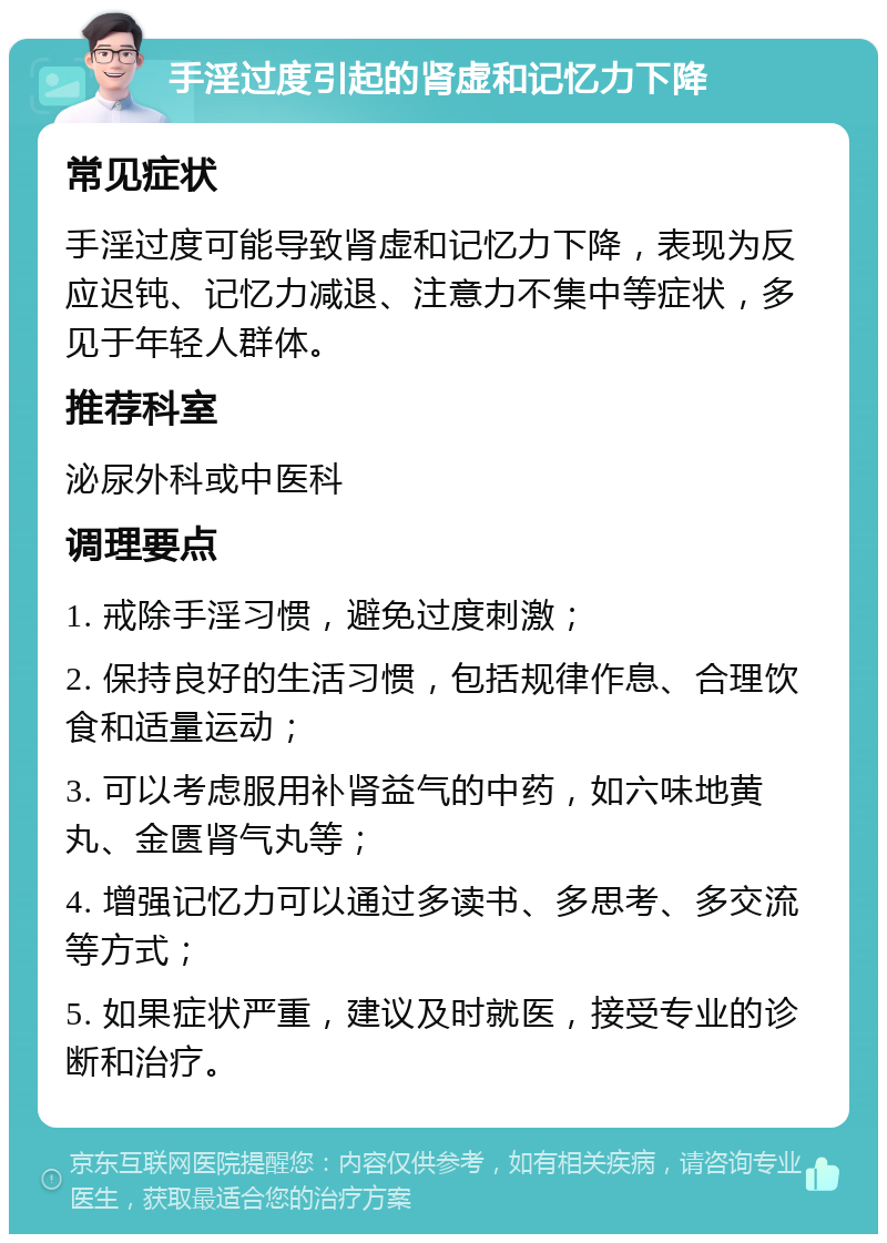 手淫过度引起的肾虚和记忆力下降 常见症状 手淫过度可能导致肾虚和记忆力下降，表现为反应迟钝、记忆力减退、注意力不集中等症状，多见于年轻人群体。 推荐科室 泌尿外科或中医科 调理要点 1. 戒除手淫习惯，避免过度刺激； 2. 保持良好的生活习惯，包括规律作息、合理饮食和适量运动； 3. 可以考虑服用补肾益气的中药，如六味地黄丸、金匮肾气丸等； 4. 增强记忆力可以通过多读书、多思考、多交流等方式； 5. 如果症状严重，建议及时就医，接受专业的诊断和治疗。