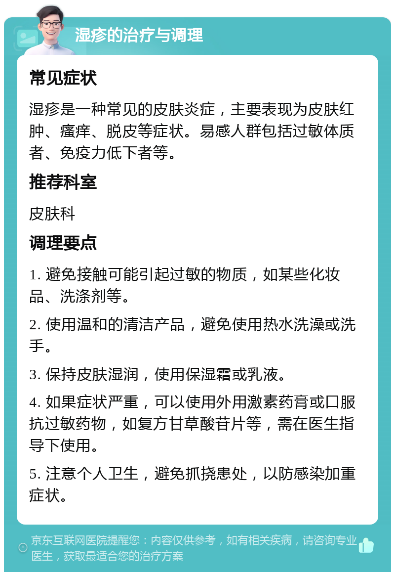 湿疹的治疗与调理 常见症状 湿疹是一种常见的皮肤炎症，主要表现为皮肤红肿、瘙痒、脱皮等症状。易感人群包括过敏体质者、免疫力低下者等。 推荐科室 皮肤科 调理要点 1. 避免接触可能引起过敏的物质，如某些化妆品、洗涤剂等。 2. 使用温和的清洁产品，避免使用热水洗澡或洗手。 3. 保持皮肤湿润，使用保湿霜或乳液。 4. 如果症状严重，可以使用外用激素药膏或口服抗过敏药物，如复方甘草酸苷片等，需在医生指导下使用。 5. 注意个人卫生，避免抓挠患处，以防感染加重症状。