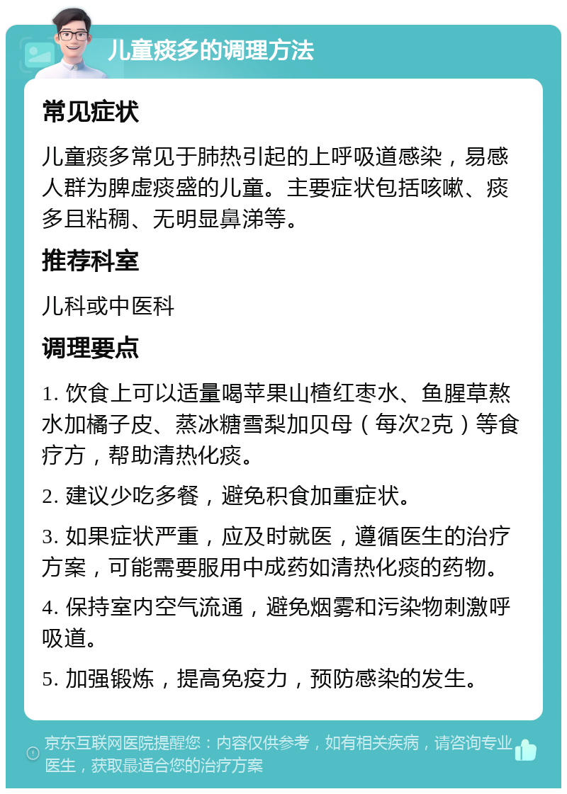 儿童痰多的调理方法 常见症状 儿童痰多常见于肺热引起的上呼吸道感染，易感人群为脾虚痰盛的儿童。主要症状包括咳嗽、痰多且粘稠、无明显鼻涕等。 推荐科室 儿科或中医科 调理要点 1. 饮食上可以适量喝苹果山楂红枣水、鱼腥草熬水加橘子皮、蒸冰糖雪梨加贝母（每次2克）等食疗方，帮助清热化痰。 2. 建议少吃多餐，避免积食加重症状。 3. 如果症状严重，应及时就医，遵循医生的治疗方案，可能需要服用中成药如清热化痰的药物。 4. 保持室内空气流通，避免烟雾和污染物刺激呼吸道。 5. 加强锻炼，提高免疫力，预防感染的发生。