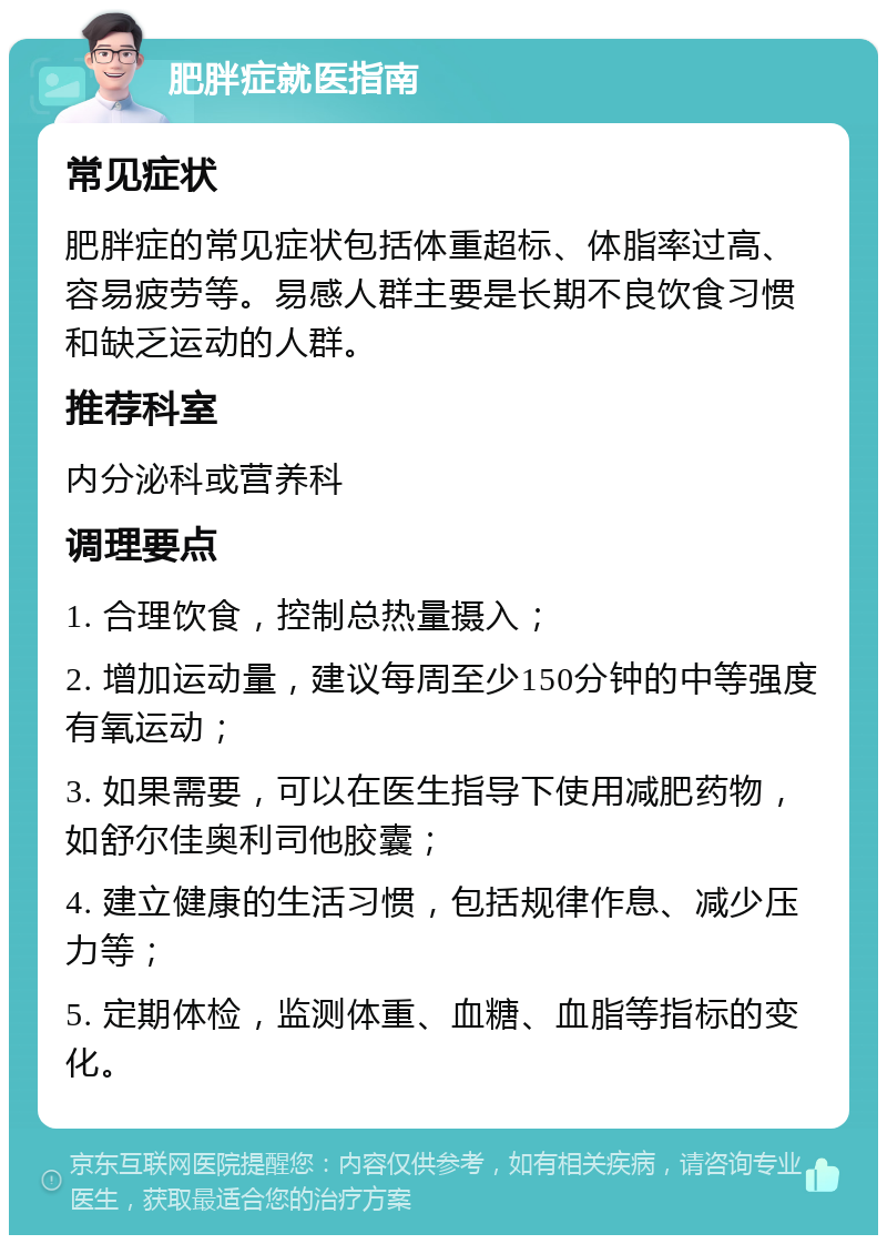 肥胖症就医指南 常见症状 肥胖症的常见症状包括体重超标、体脂率过高、容易疲劳等。易感人群主要是长期不良饮食习惯和缺乏运动的人群。 推荐科室 内分泌科或营养科 调理要点 1. 合理饮食，控制总热量摄入； 2. 增加运动量，建议每周至少150分钟的中等强度有氧运动； 3. 如果需要，可以在医生指导下使用减肥药物，如舒尔佳奥利司他胶囊； 4. 建立健康的生活习惯，包括规律作息、减少压力等； 5. 定期体检，监测体重、血糖、血脂等指标的变化。