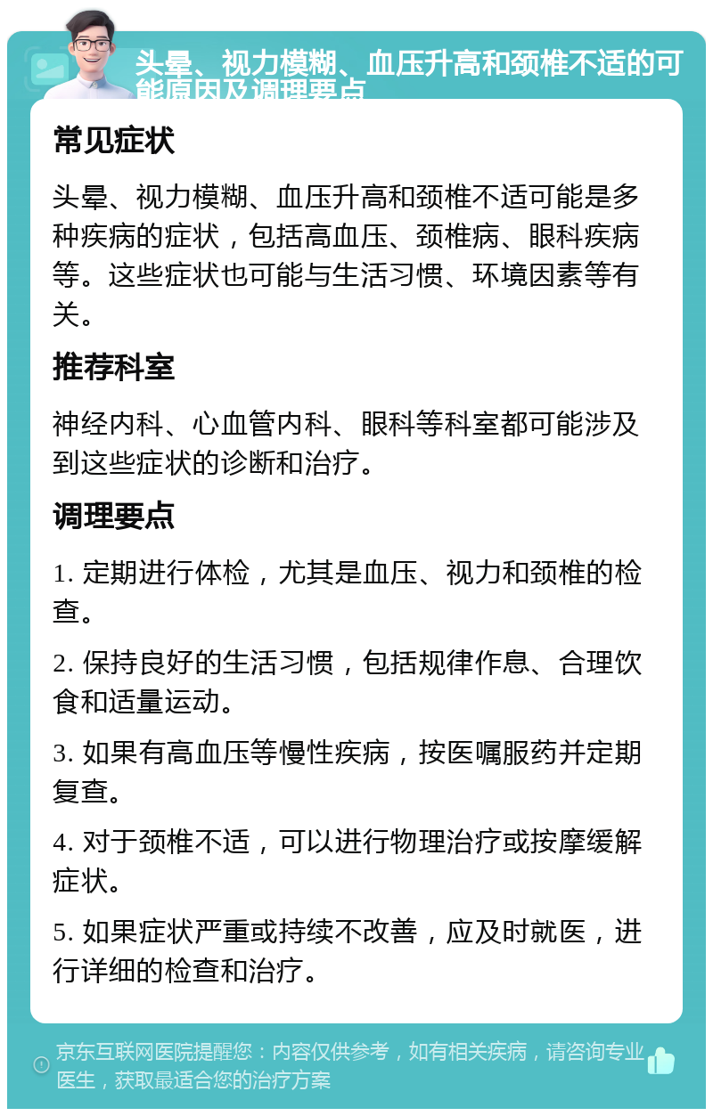 头晕、视力模糊、血压升高和颈椎不适的可能原因及调理要点 常见症状 头晕、视力模糊、血压升高和颈椎不适可能是多种疾病的症状，包括高血压、颈椎病、眼科疾病等。这些症状也可能与生活习惯、环境因素等有关。 推荐科室 神经内科、心血管内科、眼科等科室都可能涉及到这些症状的诊断和治疗。 调理要点 1. 定期进行体检，尤其是血压、视力和颈椎的检查。 2. 保持良好的生活习惯，包括规律作息、合理饮食和适量运动。 3. 如果有高血压等慢性疾病，按医嘱服药并定期复查。 4. 对于颈椎不适，可以进行物理治疗或按摩缓解症状。 5. 如果症状严重或持续不改善，应及时就医，进行详细的检查和治疗。