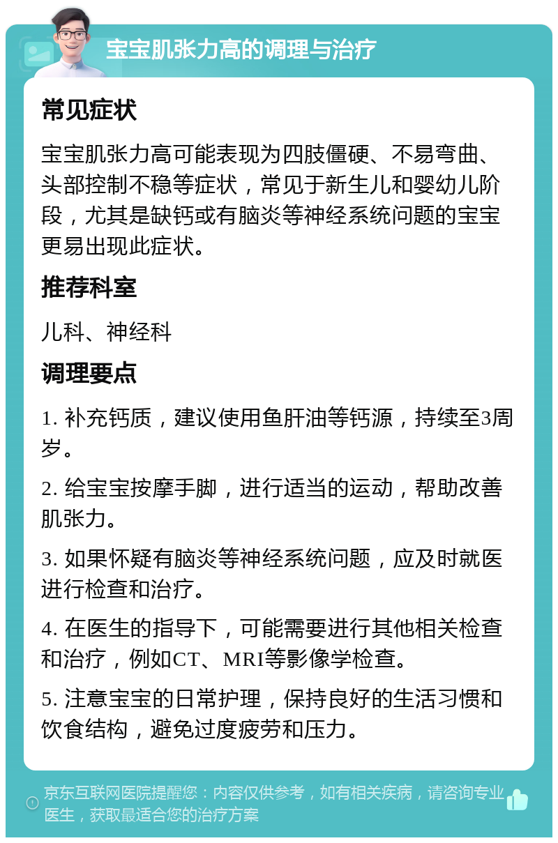 宝宝肌张力高的调理与治疗 常见症状 宝宝肌张力高可能表现为四肢僵硬、不易弯曲、头部控制不稳等症状，常见于新生儿和婴幼儿阶段，尤其是缺钙或有脑炎等神经系统问题的宝宝更易出现此症状。 推荐科室 儿科、神经科 调理要点 1. 补充钙质，建议使用鱼肝油等钙源，持续至3周岁。 2. 给宝宝按摩手脚，进行适当的运动，帮助改善肌张力。 3. 如果怀疑有脑炎等神经系统问题，应及时就医进行检查和治疗。 4. 在医生的指导下，可能需要进行其他相关检查和治疗，例如CT、MRI等影像学检查。 5. 注意宝宝的日常护理，保持良好的生活习惯和饮食结构，避免过度疲劳和压力。