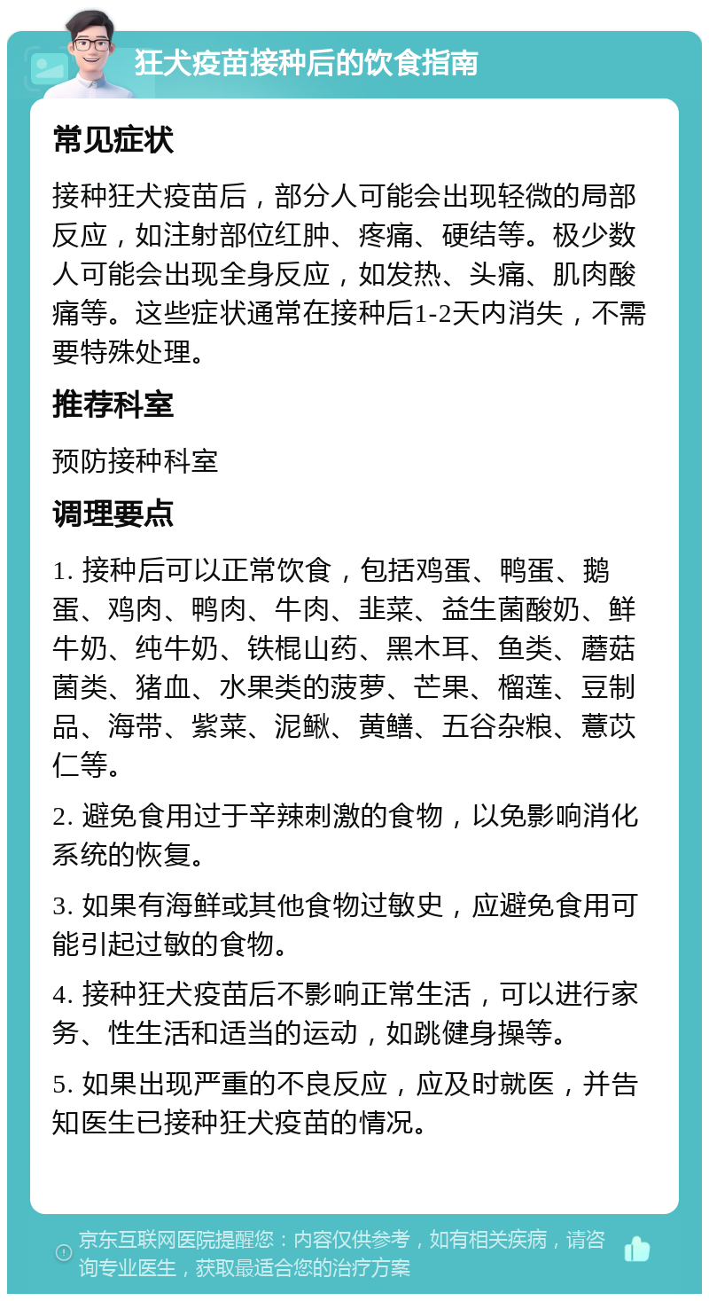 狂犬疫苗接种后的饮食指南 常见症状 接种狂犬疫苗后，部分人可能会出现轻微的局部反应，如注射部位红肿、疼痛、硬结等。极少数人可能会出现全身反应，如发热、头痛、肌肉酸痛等。这些症状通常在接种后1-2天内消失，不需要特殊处理。 推荐科室 预防接种科室 调理要点 1. 接种后可以正常饮食，包括鸡蛋、鸭蛋、鹅蛋、鸡肉、鸭肉、牛肉、韭菜、益生菌酸奶、鲜牛奶、纯牛奶、铁棍山药、黑木耳、鱼类、蘑菇菌类、猪血、水果类的菠萝、芒果、榴莲、豆制品、海带、紫菜、泥鳅、黄鳝、五谷杂粮、薏苡仁等。 2. 避免食用过于辛辣刺激的食物，以免影响消化系统的恢复。 3. 如果有海鲜或其他食物过敏史，应避免食用可能引起过敏的食物。 4. 接种狂犬疫苗后不影响正常生活，可以进行家务、性生活和适当的运动，如跳健身操等。 5. 如果出现严重的不良反应，应及时就医，并告知医生已接种狂犬疫苗的情况。