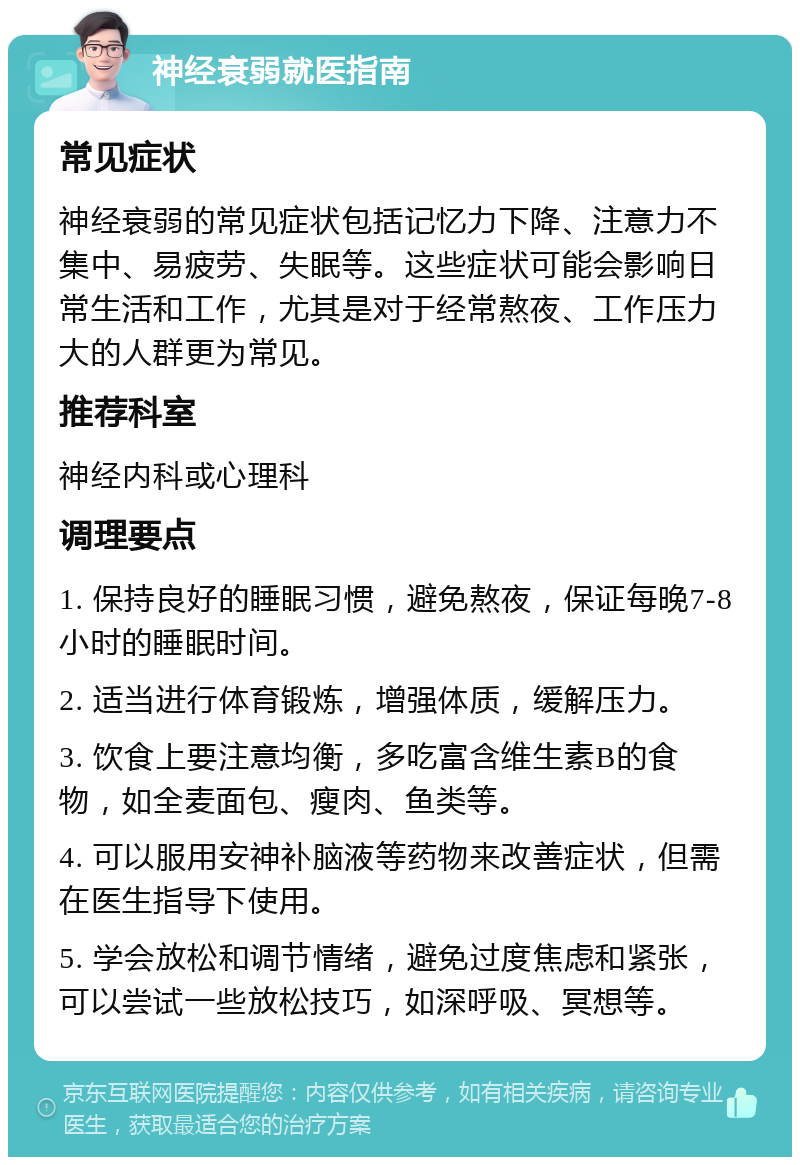 神经衰弱就医指南 常见症状 神经衰弱的常见症状包括记忆力下降、注意力不集中、易疲劳、失眠等。这些症状可能会影响日常生活和工作，尤其是对于经常熬夜、工作压力大的人群更为常见。 推荐科室 神经内科或心理科 调理要点 1. 保持良好的睡眠习惯，避免熬夜，保证每晚7-8小时的睡眠时间。 2. 适当进行体育锻炼，增强体质，缓解压力。 3. 饮食上要注意均衡，多吃富含维生素B的食物，如全麦面包、瘦肉、鱼类等。 4. 可以服用安神补脑液等药物来改善症状，但需在医生指导下使用。 5. 学会放松和调节情绪，避免过度焦虑和紧张，可以尝试一些放松技巧，如深呼吸、冥想等。