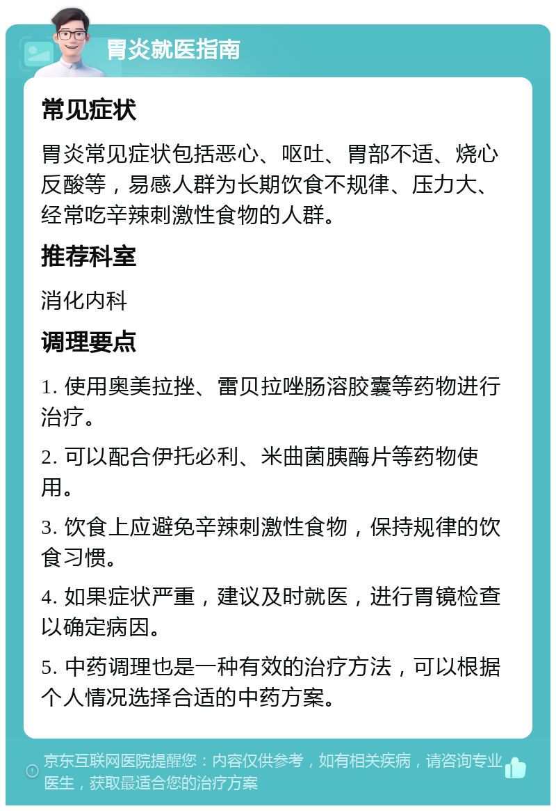 胃炎就医指南 常见症状 胃炎常见症状包括恶心、呕吐、胃部不适、烧心反酸等，易感人群为长期饮食不规律、压力大、经常吃辛辣刺激性食物的人群。 推荐科室 消化内科 调理要点 1. 使用奥美拉挫、雷贝拉唑肠溶胶囊等药物进行治疗。 2. 可以配合伊托必利、米曲菌胰酶片等药物使用。 3. 饮食上应避免辛辣刺激性食物，保持规律的饮食习惯。 4. 如果症状严重，建议及时就医，进行胃镜检查以确定病因。 5. 中药调理也是一种有效的治疗方法，可以根据个人情况选择合适的中药方案。