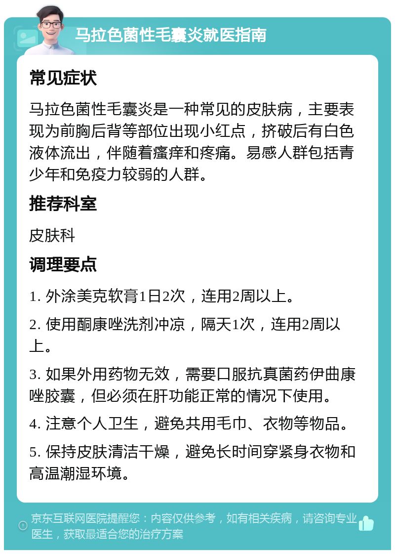 马拉色菌性毛囊炎就医指南 常见症状 马拉色菌性毛囊炎是一种常见的皮肤病，主要表现为前胸后背等部位出现小红点，挤破后有白色液体流出，伴随着瘙痒和疼痛。易感人群包括青少年和免疫力较弱的人群。 推荐科室 皮肤科 调理要点 1. 外涂美克软膏1日2次，连用2周以上。 2. 使用酮康唑洗剂冲凉，隔天1次，连用2周以上。 3. 如果外用药物无效，需要口服抗真菌药伊曲康唑胶囊，但必须在肝功能正常的情况下使用。 4. 注意个人卫生，避免共用毛巾、衣物等物品。 5. 保持皮肤清洁干燥，避免长时间穿紧身衣物和高温潮湿环境。