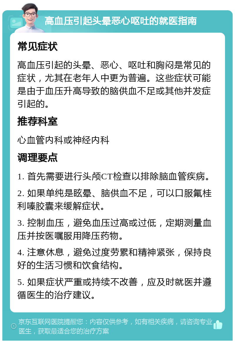 高血压引起头晕恶心呕吐的就医指南 常见症状 高血压引起的头晕、恶心、呕吐和胸闷是常见的症状，尤其在老年人中更为普遍。这些症状可能是由于血压升高导致的脑供血不足或其他并发症引起的。 推荐科室 心血管内科或神经内科 调理要点 1. 首先需要进行头颅CT检查以排除脑血管疾病。 2. 如果单纯是眩晕、脑供血不足，可以口服氟桂利嗪胶囊来缓解症状。 3. 控制血压，避免血压过高或过低，定期测量血压并按医嘱服用降压药物。 4. 注意休息，避免过度劳累和精神紧张，保持良好的生活习惯和饮食结构。 5. 如果症状严重或持续不改善，应及时就医并遵循医生的治疗建议。