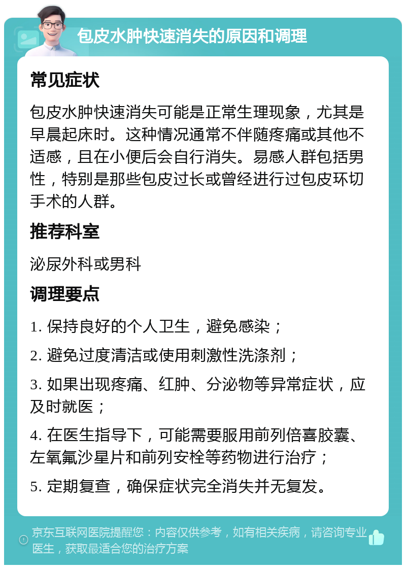 包皮水肿快速消失的原因和调理 常见症状 包皮水肿快速消失可能是正常生理现象，尤其是早晨起床时。这种情况通常不伴随疼痛或其他不适感，且在小便后会自行消失。易感人群包括男性，特别是那些包皮过长或曾经进行过包皮环切手术的人群。 推荐科室 泌尿外科或男科 调理要点 1. 保持良好的个人卫生，避免感染； 2. 避免过度清洁或使用刺激性洗涤剂； 3. 如果出现疼痛、红肿、分泌物等异常症状，应及时就医； 4. 在医生指导下，可能需要服用前列倍喜胶囊、左氧氟沙星片和前列安栓等药物进行治疗； 5. 定期复查，确保症状完全消失并无复发。