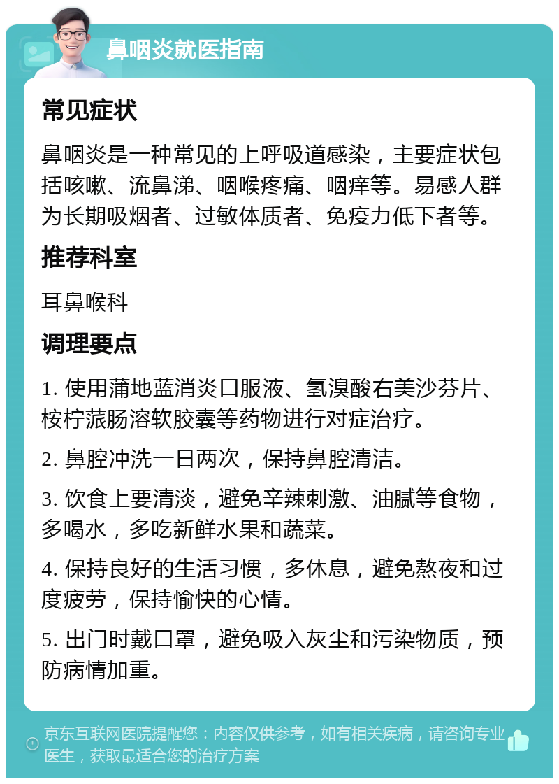 鼻咽炎就医指南 常见症状 鼻咽炎是一种常见的上呼吸道感染，主要症状包括咳嗽、流鼻涕、咽喉疼痛、咽痒等。易感人群为长期吸烟者、过敏体质者、免疫力低下者等。 推荐科室 耳鼻喉科 调理要点 1. 使用蒲地蓝消炎口服液、氢溴酸右美沙芬片、桉柠蒎肠溶软胶囊等药物进行对症治疗。 2. 鼻腔冲洗一日两次，保持鼻腔清洁。 3. 饮食上要清淡，避免辛辣刺激、油腻等食物，多喝水，多吃新鲜水果和蔬菜。 4. 保持良好的生活习惯，多休息，避免熬夜和过度疲劳，保持愉快的心情。 5. 出门时戴口罩，避免吸入灰尘和污染物质，预防病情加重。