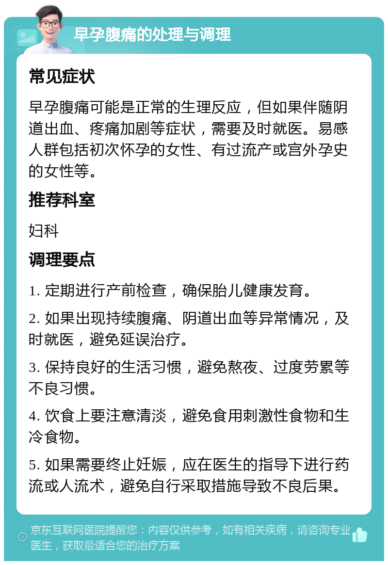 早孕腹痛的处理与调理 常见症状 早孕腹痛可能是正常的生理反应，但如果伴随阴道出血、疼痛加剧等症状，需要及时就医。易感人群包括初次怀孕的女性、有过流产或宫外孕史的女性等。 推荐科室 妇科 调理要点 1. 定期进行产前检查，确保胎儿健康发育。 2. 如果出现持续腹痛、阴道出血等异常情况，及时就医，避免延误治疗。 3. 保持良好的生活习惯，避免熬夜、过度劳累等不良习惯。 4. 饮食上要注意清淡，避免食用刺激性食物和生冷食物。 5. 如果需要终止妊娠，应在医生的指导下进行药流或人流术，避免自行采取措施导致不良后果。