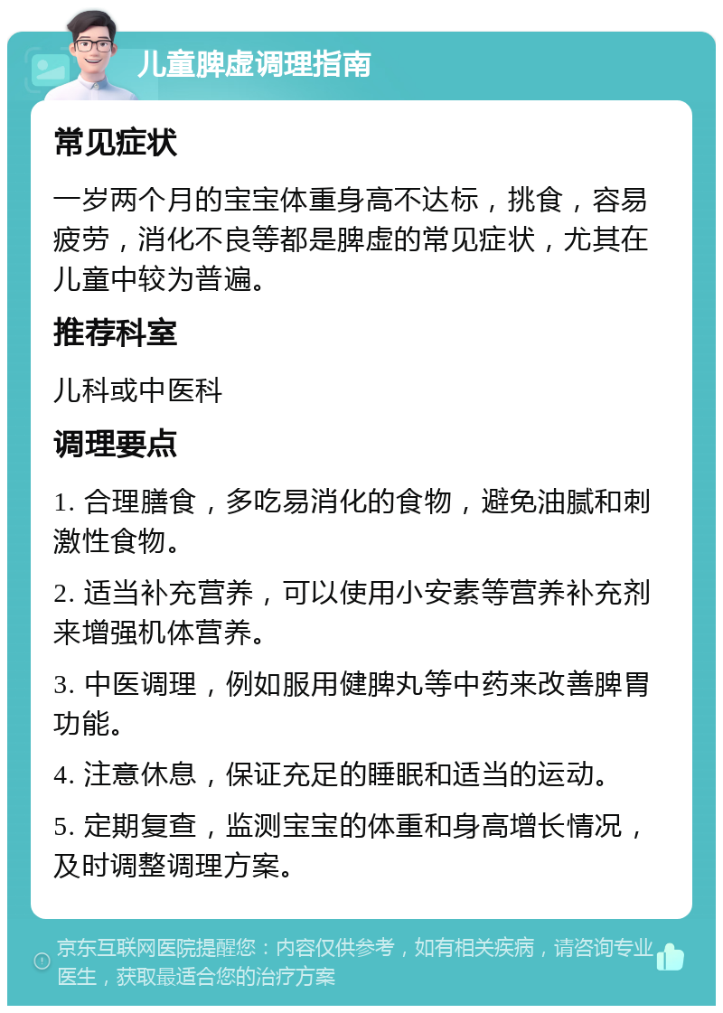 儿童脾虚调理指南 常见症状 一岁两个月的宝宝体重身高不达标，挑食，容易疲劳，消化不良等都是脾虚的常见症状，尤其在儿童中较为普遍。 推荐科室 儿科或中医科 调理要点 1. 合理膳食，多吃易消化的食物，避免油腻和刺激性食物。 2. 适当补充营养，可以使用小安素等营养补充剂来增强机体营养。 3. 中医调理，例如服用健脾丸等中药来改善脾胃功能。 4. 注意休息，保证充足的睡眠和适当的运动。 5. 定期复查，监测宝宝的体重和身高增长情况，及时调整调理方案。