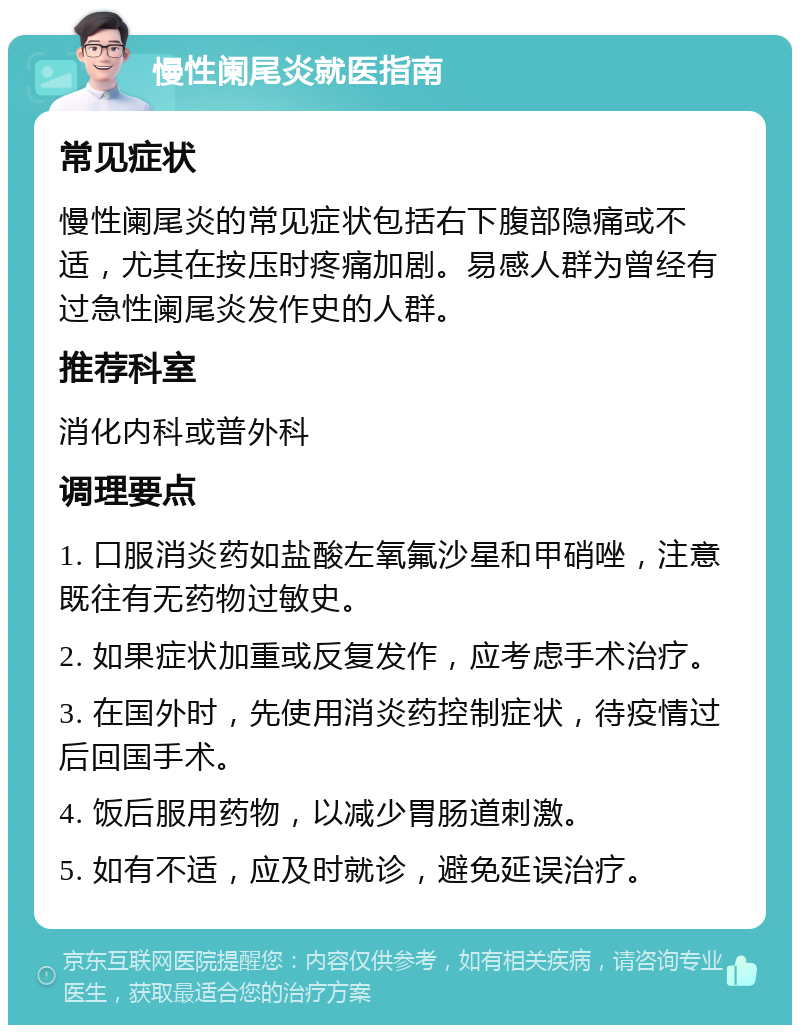 慢性阑尾炎就医指南 常见症状 慢性阑尾炎的常见症状包括右下腹部隐痛或不适，尤其在按压时疼痛加剧。易感人群为曾经有过急性阑尾炎发作史的人群。 推荐科室 消化内科或普外科 调理要点 1. 口服消炎药如盐酸左氧氟沙星和甲硝唑，注意既往有无药物过敏史。 2. 如果症状加重或反复发作，应考虑手术治疗。 3. 在国外时，先使用消炎药控制症状，待疫情过后回国手术。 4. 饭后服用药物，以减少胃肠道刺激。 5. 如有不适，应及时就诊，避免延误治疗。